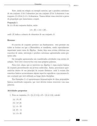 Conjuntos
AULA 1
Note, ainda em rela¸c˜ao ao exemplo anterior, que o produto cartesiano
de um conjunto A de 2 elementos por um conjunto B de 3 elementos ´e um
conjunto A×B de 2×3 = 6 elementos. Vamos deixar como exerc´ıcio a prova
da proposi¸c˜ao que enunciamos a seguir.
Proposi¸c˜ao 1
Se A e B s˜ao conjuntos ﬁnitos, ent˜ao
|A × B| = |A| × |B| ,
onde |A| indica o n´umero de elementos de um conjunto A.
Resumo
O conceito de conjunto pertence aos fundamentos. est´a presente em
todas as formas em que a Matem´atica se manifesta, sendo especialmente
importante neste curso de ´Algebra. Assim, fa¸ca uma revis˜ao criteriosa nos
conceitos de uni˜ao, interse¸c˜ao e produto cartesiano apresentados nesta pri-
meira aula.
Os exemplos apresentados s˜ao considerados atividades com roteiro de
solu¸c˜ao. Vocˆe deve reescrevˆe-los com suas pr´oprias palavras.
Para vocˆe, aluno, que se inscreveu em ´Algebra 1, essas no¸c˜oes b´asicas
de conjunto provavelmente s˜ao j´a bem conhecidas. Assim, procuramos apre-
sent´a-las dentro de um princ´ıpio de revis˜ao dinˆamica, onde `a revis˜ao dos
conceitos b´asicos acrescentamos alguns aspectos espec´ıﬁcos e procuramos ﬁ-
xar a nota¸c˜ao que ser´a utilizada ao longo desta disciplina.
Nos Exemplos 1 e 2 apresentamos demonstra¸c˜oes de duas proposi¸c˜oes
b´asicas envolvendo conjuntos, que vocˆe deveria tentar reescrever com suas
palavras.
Atividades propostas
1. Para os conjuntos A = {1, 2, 3, 4} e B = {3, 4, 5, 6}, calcule:
(a) A ∪ B.
(b) A ∩ B.
(c) A − B.
(d) B − A.
(e) A × B.
9 CEDERJ
 