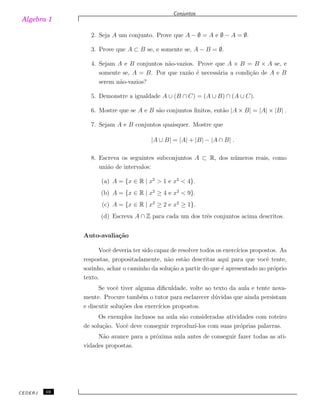 Algebra 1
Conjuntos
2. Seja A um conjunto. Prove que A − ∅ = A e ∅ − A = ∅.
3. Prove que A ⊂ B se, e somente se, A − B = ∅.
4. Sejam A e B conjuntos n˜ao-vazios. Prove que A × B = B × A se, e
somente se, A = B. Por que raz˜ao ´e necess´aria a condi¸c˜ao de A e B
serem n˜ao-vazios?
5. Demonstre a igualdade A ∪ (B ∩ C) = (A ∪ B) ∩ (A ∪ C).
6. Mostre que se A e B s˜ao conjuntos ﬁnitos, ent˜ao |A × B| = |A| × |B| .
7. Sejam A e B conjuntos quaisquer. Mostre que
|A ∪ B| = |A| + |B| − |A ∩ B| .
8. Escreva os seguintes subconjuntos A ⊂ R, dos n´umeros reais, como
uni˜ao de intervalos:
(a) A = {x ∈ R | x2
> 1 e x2
< 4}.
(b) A = {x ∈ R | x2
≥ 4 e x2
< 9}.
(c) A = {x ∈ R | x2
≥ 2 e x2
≥ 1}.
(d) Escreva A ∩ Z para cada um dos trˆes conjuntos acima descritos.
Auto-avalia¸c˜ao
Vocˆe deveria ter sido capaz de resolver todos os exerc´ıcios propostos. As
respostas, propositadamente, n˜ao est˜ao descritas aqui para que vocˆe tente,
sozinho, achar o caminho da solu¸c˜ao a partir do que ´e apresentado no pr´oprio
texto.
Se vocˆe tiver alguma diﬁculdade, volte ao texto da aula e tente nova-
mente. Procure tamb´em o tutor para esclarecer d´uvidas que ainda persistam
e discutir solu¸c˜oes dos exerc´ıcios propostos.
Os exemplos inclusos na aula s˜ao consideradas atividades com roteiro
de solu¸c˜ao. Vocˆe deve conseguir reproduz´ı-los com suas pr´oprias palavras.
N˜ao avance para a pr´oxima aula antes de conseguir fazer todas as ati-
vidades propostas.
CEDERJ 10
 