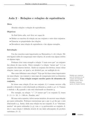 Rela¸c˜oes e rela¸c˜oes de equivalˆencia
AULA 2
Aula 2 – Rela¸c˜oes e rela¸c˜oes de equivalˆencia
Meta
Abordar rela¸c˜oes e rela¸c˜oes de equivalˆencias.
Objetivos
Ao ﬁnal desta aula, vocˆe deve ser capaz de:
• Deﬁnir os conceitos de rela¸c˜ao em um conjunto e entre dois conjuntos.
• Enunciar as propriedades das rela¸c˜oes.
• Reconhecer uma rela¸c˜ao de equivalˆencia e dar alguns exemplos.
Introdu¸c˜ao
Um dos conceitos mais importantes na Matem´atica ´e o de rela¸c˜ao. Ele
est´a ligado `a id´eia de compara¸c˜ao entre objetos, de acordo com algum crit´erio
ou alguma regra.
Podemos citar como exemplo a rela¸c˜ao “´e mais novo que” no conjunto
dos alunos de uma escola. Outro exemplo ´e a rela¸c˜ao “menor que” (<) no
conjunto dos n´umeros inteiros. Ainda no conjunto dos inteiros, temos v´arias
rela¸c˜oes: maior que, ser igual a, ser divis´ıvel por, ser m´ultiplo de etc.
Mas como deﬁnimos uma rela¸c˜ao? Veja que h´a duas coisas importantes
em uma rela¸c˜ao: um conjunto e uma regra de compara¸c˜ao entre os elementos
deste conjunto. Uma rela¸c˜ao sempre envolve pares de elementos do
Rela¸c˜oes que comparam
pares de elementos de um
conjunto s˜ao chamadas
rela¸c˜oes bin´arias. Nesta
disciplina, trataremos
apenas de rela¸c˜oes bin´arias.
conjunto.
Se temos uma rela¸c˜ao R em um conjunto A, ´e comum escrever xRy
quando o elemento x est´a relacionado ao elemento y, sendo x, y ∈ A. Usamos
o s´ımbolo x ̸R y quando x n˜ao est´a relacionado ao elemento y.
Por exemplo, na rela¸c˜ao “<” (“´e menor que”) no conjunto Z, temos
2 < 3, 4 < 10, 1 < 100 etc. Familar, n˜ao?
H´a uma outra maneira, talvez menos intuitiva, de escrever uma rela¸c˜ao:
por pares ordenados. Podemos convencionar que o par (x, y) diz que x est´a
relacionado a y. Assim, dada uma rela¸c˜ao em um conjunto A, os “relaciona-
mentos” s˜ao pares ordenados (x, y), com x e y pertencentes ao conjunto A,
isto ´e, uma rela¸c˜ao ´e deﬁnida atrav´es de um dado subconjunto do produto
cartesiano A × A.
11 CEDERJ
 