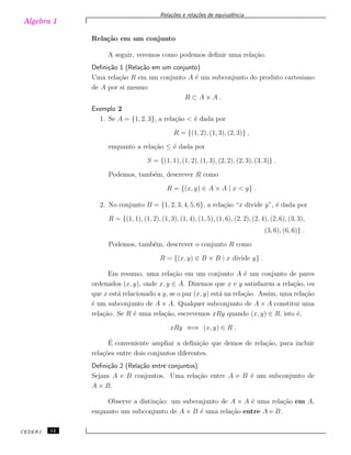 Algebra 1
Rela¸c˜oes e rela¸c˜oes de equivalˆencia
Rela¸c˜ao em um conjunto
A seguir, veremos como podemos deﬁnir uma rela¸c˜ao.
Deﬁni¸c˜ao 1 (Rela¸c˜ao em um conjunto)
Uma rela¸c˜ao R em um conjunto A ´e um subconjunto do produto cartesiano
de A por si mesmo:
R ⊂ A × A .
Exemplo 2
1. Se A = {1, 2, 3}, a rela¸c˜ao < ´e dada por
R = {(1, 2), (1, 3), (2, 3)} ,
enquanto a rela¸c˜ao ≤ ´e dada por
S = {(1, 1), (1, 2), (1, 3), (2, 2), (2, 3), (3, 3)} .
Podemos, tamb´em, descrever R como
R = {(x, y) ∈ A × A | x < y} .
2. No conjunto B = {1, 2, 3, 4, 5, 6}, a rela¸c˜ao “x divide y”, ´e dada por
R = {(1, 1), (1, 2), (1, 3), (1, 4), (1, 5), (1, 6), (2, 2), (2, 4), (2, 6), (3, 3),
(3, 6), (6, 6)} .
Podemos, tamb´em, descrever o conjunto R como
R = {(x, y) ∈ B × B | x divide y} .
Em resumo, uma rela¸c˜ao em um conjunto A ´e um conjunto de pares
ordenados (x, y), onde x, y ∈ A. Dizemos que x e y satisfazem a rela¸c˜ao, ou
que x est´a relacionado a y, se o par (x, y) est´a na rela¸c˜ao. Assim, uma rela¸c˜ao
´e um subconjunto de A × A. Qualquer subconjunto de A × A constitui uma
rela¸c˜ao. Se R ´e uma rela¸c˜ao, escrevemos xRy quando (x, y) ∈ R, isto ´e,
xRy ⇐⇒ (x, y) ∈ R .
´E conveniente ampliar a deﬁni¸c˜ao que demos de rela¸c˜ao, para incluir
rela¸c˜oes entre dois conjuntos diferentes.
Deﬁni¸c˜ao 2 (Rela¸c˜ao entre conjuntos)
Sejam A e B conjuntos. Uma rela¸c˜ao entre A e B ´e um subconjunto de
A × B.
Observe a distin¸c˜ao: um subconjunto de A × A ´e uma rela¸c˜ao em A,
enquanto um subconjunto de A × B ´e uma rela¸c˜ao entre A e B.
CEDERJ 12
 