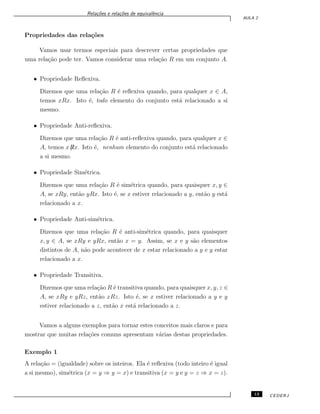 Rela¸c˜oes e rela¸c˜oes de equivalˆencia
AULA 2
Propriedades das rela¸c˜oes
Vamos usar termos especiais para descrever certas propriedades que
uma rela¸c˜ao pode ter. Vamos considerar uma rela¸c˜ao R em um conjunto A.
• Propriedade Reﬂexiva.
Dizemos que uma rela¸c˜ao R ´e reﬂexiva quando, para qualquer x ∈ A,
temos xRx. Isto ´e, todo elemento do conjunto est´a relacionado a si
mesmo.
• Propriedade Anti-reﬂexiva.
Dizemos que uma rela¸c˜ao R ´e anti-reﬂexiva quando, para qualquer x ∈
A, temos x̸Rx. Isto ´e, nenhum elemento do conjunto est´a relacionado
a si mesmo.
• Propriedade Sim´etrica.
Dizemos que uma rela¸c˜ao R ´e sim´etrica quando, para quaisquer x, y ∈
A, se xRy, ent˜ao yRx. Isto ´e, se x estiver relacionado a y, ent˜ao y est´a
relacionado a x.
• Propriedade Anti-sim´etrica.
Dizemos que uma rela¸c˜ao R ´e anti-sim´etrica quando, para quaisquer
x, y ∈ A, se xRy e yRx, ent˜ao x = y. Assim, se x e y s˜ao elementos
distintos de A, n˜ao pode acontecer de x estar relacionado a y e y estar
relacionado a x.
• Propriedade Transitiva.
Dizemos que uma rela¸c˜ao R ´e transitiva quando, para quaisquer x, y, z ∈
A, se xRy e yRz, ent˜ao xRz. Isto ´e, se x estiver relacionado a y e y
estiver relacionado a z, ent˜ao x est´a relacionado a z.
Vamos a alguns exemplos para tornar estes conceitos mais claros e para
mostrar que muitas rela¸c˜oes comuns apresentam v´arias destas propriedades.
Exemplo 1
A rela¸c˜ao = (igualdade) sobre os inteiros. Ela ´e reﬂexiva (todo inteiro ´e igual
a si mesmo), sim´etrica (x = y ⇒ y = x) e transitiva (x = y e y = z ⇒ x = z).
13 CEDERJ
 