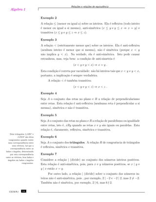 Algebra 1
Rela¸c˜oes e rela¸c˜oes de equivalˆencia
Exemplo 2
A rela¸c˜ao ≤ (menor ou igual a) sobre os inteiros. Ela ´e reﬂexiva (todo inteiro
´e menor ou igual a si mesmo), anti-sim´etrica (x ≤ y e y ≤ x ⇒ x = y) e
transitiva (x ≤ y e y ≤ z ⇒ x ≤ z).
Exemplo 3
A rela¸c˜ao < (estritamente menor que) sobre os inteiros. Ela ´e anti-reﬂexiva
(nenhum inteiro ´e menor que si mesmo), n˜ao ´e sim´etrica (porque x < y
n˜ao implica y < x). Na verdade, ela ´e anti-sim´etrica. Isto pode causar
estranheza, mas, veja bem: a condi¸c˜ao de anti-simetria ´e
(x < y e y < x) ⇒ x = y .
Esta condi¸c˜ao ´e correta por vacuidade: n˜ao h´a inteiros tais que x < y e y < x,
portanto, a implica¸c˜ao ´e sempre verdadeira.
A rela¸c˜ao < ´e tamb´em transitiva:
(x < y e y < z) ⇒ x < z .
Exemplo 4
Seja A o conjunto das retas no plano e R a rela¸c˜ao de perpendicularismo
entre retas. Esta rela¸c˜ao ´e anti-reﬂexiva (nenhuma reta ´e perpendicular a si
mesma), sim´etrica e n˜ao ´e transitiva.
Exemplo 5
Seja A o conjunto das retas no plano e R a rela¸c˜ao de paralelismo ou igualdade
entre retas, isto ´e, xRy quando as retas x e y s˜ao iguais ou paralelas. Esta
rela¸c˜ao ´e, claramente, reﬂexiva, sim´etrica e transitiva.
Exemplo 6
Seja A o conjunto dos triˆangulos. A rela¸c˜ao R de congruˆencia de triˆangulos
´e reﬂexiva, sim´etrica e transitiva.
Dois tri˜angulos △ABC e
△DEF s˜ao ditos
congruentes quando existe
uma correspondˆencia entre
seus v´ertices, tal que a
correspondˆencia entre os
lados e ˆangulos, determinada
por esta correspondˆencia
entre os v´ertices, leva lados e
ˆangulos em lados e ˆangulos
congruentes.
Exemplo 7
Considere a rela¸c˜ao | (divide) no conjunto dos n´umeros inteiros positivos.
Esta rela¸c˜ao ´e anti-sim´etrica, pois, para x e y n´umeros positivos, se x | y e
y | x ent˜ao x = y.
Por outro lado, a rela¸c˜ao | (divide) sobre o conjunto dos n´umeros in-
teiros n˜ao ´e anti-sim´etrica, pois , por exemplo, 2 | −2 e −2 | 2, mas 2 ̸= −2.
Tamb´em n˜ao ´e sim´etrica, por exemplo, 2 | 6, mas 6 2.
CEDERJ 14
 