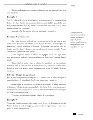 Rela¸c˜oes e rela¸c˜oes de equivalˆencia
AULA 2
Este exemplo mostra que uma rela¸c˜ao pode n˜ao ser nem sim´etrica nem
anti-sim´etrica.
Exemplo 8
Seja R a rela¸c˜ao de bije¸c˜ao deﬁnida sobre o conjunto de todos os subconjuntos
ﬁnitos. Se S1 e S2 s˜ao dois conjuntos ﬁnitos, ent˜ao S1RS2 quando h´a uma
rela¸c˜ao bijetiva entre S1 e S2, o que ´e o mesmo que dizer que S1 e S2 tˆem o
mesmo n´umero de elementos.
A rela¸c˜ao S ´e claramente reﬂexiva, sim´etrica e transitiva. O que ´e o n´umero de
elementos de um conjunto
ﬁnito S? Uma maneira de
conhecer este n´umero ´e
atrav´es de bije¸c˜oes.
Podemos dizer que um
conjunto S ´e ﬁnito e tem n
elementos quando existe
uma bije¸c˜ao de S com o
conjunto {1, 2, . . . , n}.
Rela¸c˜oes de equivalˆencia
Em v´arias ´areas da Matem´atica, encontramos rela¸c˜oes que trazem uma
certa no¸c˜ao de “quase igualdade” entre objetos distintos. Por exemplo, em
Geometria, a congruˆencia de triˆangulos. Triˆangulos congruentes n˜ao s˜ao
iguais, mas tˆem lados e ˆangulos correspondentes de mesma medida. Assim,
“funcionam” como se fossem iguais.
Entre conjuntos ﬁnitos, a rela¸c˜ao de bije¸c˜ao n˜ao ´e uma igualdade,
mas, para muitas aplica¸c˜oes, conjuntos bijetivos “funcionam” como se fossem
iguais.
Estas rela¸c˜oes, assim como a rela¸c˜ao de igualdade em um conjunto
num´erico, tˆem a caracter´ıstica de serem reﬂexivas, sim´etricas e transitivas.
Damos a uma rela¸c˜ao com estas propriedades o nome de rela¸c˜ao de equi-
valˆencia.
Deﬁni¸c˜ao 3 (Rela¸c˜ao de equivalˆencia)
Seja R uma rela¸c˜ao em um conjunto A. Dizemos que R ´e uma rela¸c˜ao de
equivalˆencia em A quando ela ´e reﬂexiva, sim´etrica e transitiva.
Os exemplos 1 (rela¸c˜ao de igualdade nos inteiros), 6 (congruˆencia de
triˆangulos), 5 (retas iguais ou paralelas) e 8 (rela¸c˜ao de ter o mesmo n´umero
de elementos sobre o conjunto de todos os subconjuntos ﬁnitos) s˜ao exemplos
de rela¸c˜oes de equivalˆencia.
Vamos ver mais um exemplo de rela¸c˜ao de equivalˆencia.
Exemplo 9
Sejam A e B dois conjuntos n˜ao-vazios, e seja f : A −→ B uma dada fun¸c˜ao.
Vamos deﬁnir, usando a fun¸c˜ao f, uma rela¸c˜ao de equivalˆencia ∼f , no con-
junto A, que ´e o dom´ınio de f.
15 CEDERJ
 