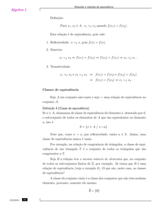 Algebra 1
Rela¸c˜oes e rela¸c˜oes de equivalˆencia
Deﬁni¸c˜ao:
Para x1, x2 ∈ A, x1 ∼f x2 quando f(x1) = f(x2) .
Esta rela¸c˜ao ´e de equivalˆencia, pois vale:
1. Reﬂexividade: x ∼f x, pois f(x) = f(x).
2. Simetria:
x1 ∼f x2 ⇒ f(x1) = f(x2) ⇒ f(x2) = f(x1) ⇒ x2 ∼f x1 .
3. Transitividade:
x1 ∼f x2 e x2 ∼f x3 ⇒ f(x1) = f(x2) e f(x2) = f(x3)
⇒ f(x1) = f(x3) ⇒ x1 ∼f x3 .
Classes de equivalˆencia
Seja A um conjunto n˜ao-vazio e seja ∼ uma rela¸c˜ao de equivalˆencia no
conjunto A.
Deﬁni¸c˜ao 4 (Classe de equivalˆencia)
Se a ∈ A, chamamos de classe de equivalˆencia do elemento a, denotado por a,
o subconjunto de todos os elementos de A que s˜ao equivalentes ao elemento
a, isto ´e
a = {x ∈ A / x∼a} .
Note que, como a ∼ a, por reﬂexividade, ent˜ao a ∈ a. Assim, uma
classe de equivalˆencia nunca ´e vazia.
Por exemplo, na rela¸c˜ao de congruˆencia de triˆangulos, a classe de equi-
valˆencia de um triangulo T ´e o conjunto de todos os triˆangulos que s˜ao
congruentes a T.
Seja R a rela¸c˜ao tem o mesmo n´umero de elementos que, no conjunto
de todos os subconjuntos ﬁnitos de Z, por exemplo. J´a vimos que R ´e uma
rela¸c˜ao de equivalˆencia (veja o exemplo 8). O que s˜ao, neste caso, as classes
de equivalˆencia?
A classe do conjunto vazio ´e a classe dos conjuntos que n˜ao tˆem nenhum
elemento, portanto, somente ele mesmo.
∅ = {∅}
CEDERJ 16
 