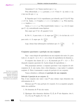 Algebra 1
Rela¸c˜oes e rela¸c˜oes de equivalˆencia
Assumimos x = y. Vamos mostrar que x ∼ y.
Pela reﬂexividade, x ∼ x, portanto, x ∈ x. Como x = y, ent˜ao x ∈ y,
e isso nos diz que x ∼ y.
2. Suponha que x ̸= y e suponhamos, por absurdo, que x ∩ y ̸= ∅. Seja
z ∈ x ∩ y. Assim, z ∈ x implica z ∼ x e z ∈ y implica z ∼ y. Pela simetria,
z ∼ x implica x ∼ z.
Assim, x ∼ z e z ∼ y. Pela transitividade, temos x ∼ y, e de (1) segue
que x = y, contradizendo nossa hip´otese.
Da´ı, segue que x ∩ y = ∅, quando x ̸= y.
3. De x ⊂ A para todo x ∈ A, segue que
x∈A
x ⊂ A e do fato de x ∈ x
para todo x ∈ A, segue que A ⊂
x∈A
x.
Logo, dessas duas informa¸c˜oes conclu´ımos que A =
x∈A
x.
Conjuntos quocientes e parti¸c˜ao em um conjunto
Seja ∼ uma rela¸c˜ao de equivalˆencia em um conjunto n˜ao vazio A e, para
todo a ∈ A, seja a = {x ∈ A | x ∼ a} a classe de equivalˆencia do elemento a.
O conjunto das classes {a | a ∈ A} denotado por P = A/∼ = A ´e
chamado conjunto quociente de A pela rela¸c˜ao de equivalˆencia ∼ .
Pela proposi¸c˜ao anterior, o conjunto quociente ´e um conjunto de sub-
conjuntos de A, n˜ao vazios, dois a dois disjuntos, e cuja uni˜ao ´e o pr´oprio
conjunto A. Esta ´e exatamente a no¸c˜ao de parti¸c˜ao de um conjunto.Vocˆe deve ter estudado
parti¸c˜oes de um conjunto na
disciplina Matem´atica
Discreta, no primeiro
per´ıodo do curso (l´a, quando
vocˆe ainda era um calouro!).
Vamos relembrar a deﬁni¸c˜ao de parti¸c˜ao de um conjunto.
Deﬁni¸c˜ao 5 (parti¸c˜ao de um conjunto A)
Seja A um conjunto n˜ao vazio e seja P uma cole¸c˜ao cujos elementos s˜ao
subconjuntos de A.
Dizemos que P ´e uma parti¸c˜ao do conjunto A se as seguintes proprie-
dades s˜ao satisfeitas:
1. Os elementos de P s˜ao n˜ao vazios.
2. Quaisquer dois elementos distintos P1, P2 de P s˜ao disjuntos, isto ´e,
P1 ̸= P2 em P implica P1 ∩ P2 = ∅
CEDERJ 18
 