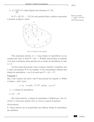Rela¸c˜oes e rela¸c˜oes de equivalˆencia
AULA 2
3. A =
P ∈P
· P (A ´e uni˜ao disjunta dos elementos P ∈ P).
Repare na nota¸c˜ao
A =
[
P ∈P
· P , usada para
indicar uni˜ao disjunta
Se P = {P1, P2, · · · , Pn} for uma parti¸c˜ao ﬁnita, podemos representar
a parti¸c˜ao na ﬁgura a seguir
A
P
P
P
P
P
P
P
1
2
3
4
5
i
n
Fig. 2.1: Parti¸c˜ao de um conjunto
Pela proposi¸c˜ao anterior, se ∼ ´e uma rela¸c˜ao de equivalˆencia em um
conjunto n˜ao vazio A, ent˜ao P = A/∼ = A deﬁne uma parti¸c˜ao no conjunto
A ns qual os elementos dessa parti¸c˜ao s˜ao as classes de equivalˆencia a, onde
a ∈ A.
Um fato muito interessante ´e que a rec´ıproca tamb´em ´e verdadeira, isto
´e, dada uma parti¸c˜ao P de um conjunto A, ﬁca naturalmente deﬁnida uma
rela¸c˜ao de equivalˆencia ∼ em A de modo que P = A/∼ = A.
Proposi¸c˜ao 2
Seja A um conjunto n˜ao vazio e seja P uma parti¸c˜ao do conjunto A. Deﬁna
a rela¸c˜ao ∼ sobre A por
x ∼ y, se existe P ∈ P tal que x, y ∈ P
1. ∼ ´e rela¸c˜ao de equivalˆencia.
2. A/∼ = P.
Em outras palavras, a rela¸c˜ao de equivalˆencia ´e deﬁnida por: dois ele-
mentos se relacionam quando est˜ao no mesmo conjunto da parti¸c˜ao.
Demonstra¸c˜ao.
1. Vamos mostrar que as propriedades que deﬁnem rela¸c˜ao de equivalˆencia
s˜ao satisfeitas.
19 CEDERJ
 