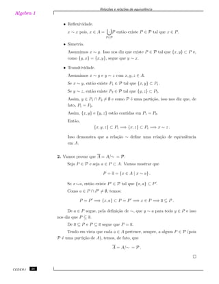 Algebra 1
Rela¸c˜oes e rela¸c˜oes de equivalˆencia
• Reﬂexividade.
x ∼ x pois, x ∈ A =
P ∈P
· P ent˜ao existe P ∈ P tal que x ∈ P.
• Simetria.
Assumimos x ∼ y. Isso nos diz que existe P ∈ P tal que {x, y} ⊂ P e,
como {y, x} = {x, y}, segue que y ∼ x.
• Transitividade.
Assumimos x ∼ y e y ∼ z com x, y, z ∈ A.
Se x ∼ y, ent˜ao existe P1 ∈ P tal que {x, y} ⊂ P1.
Se y ∼ z, ent˜ao existe P2 ∈ P tal que {y, z} ⊂ P2.
Assim, y ∈ P1 ∩ P2 ̸= ∅ e como P ´e uma parti¸c˜ao, isso nos diz que, de
fato, P1 = P2.
Assim, {x, y} e {y, z} est˜ao contidas em P1 = P2.
Ent˜ao,
{x, y, z} ⊂ P1 =⇒ {x, z} ⊂ P1 =⇒ x ∼ z .
Isso demonstra que a rela¸c˜ao ∼ deﬁne uma rela¸c˜ao de equivalˆencia
em A.
2. Vamos provar que A = A/∼ = P.
Seja P ∈ P e seja a ∈ P ⊂ A. Vamos mostrar que
P = a = {x ∈ A | x ∼ a} .
Se x∼a, ent˜ao existe P ′
∈ P tal que {x, a} ⊂ P′
.
Como a ∈ P ∩ P′
̸= ∅, temos:
P = P′
=⇒ {x, a} ⊂ P = P′
=⇒ x ∈ P =⇒ a ⊆ P .
De a ∈ P segue, pela deﬁni¸c˜ao de ∼, que y ∼ a para todo y ∈ P e isso
nos diz que P ⊆ a.
De a ⊆ P e P ⊆ a segue que P = a.
Tendo em vista que cada a ∈ A pertence, sempre, a algum P ∈ P (pois
P ´e uma parti¸c˜ao de A), temos, de fato, que
A = A/∼ = P .
CEDERJ 20
 