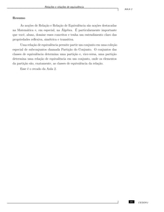 Rela¸c˜oes e rela¸c˜oes de equivalˆencia
AULA 2
Resumo
As no¸c˜oes de Rela¸c˜ao e Rela¸c˜ao de Equivalˆencia s˜ao no¸c˜oes destacadas
na Matem´atica e, em especial, na ´Algebra. ´E particularmente importante
que vocˆe, aluno, domine esses conceitos e tenha um entendimento claro das
propriedades reﬂexiva, sim´etrica e transitiva.
Uma rela¸c˜ao de equivalˆencia permite partir um conjunto em uma cole¸c˜ao
especial de subconjuntos chamada Parti¸c˜ao do Conjunto. O conjuntos das
classes de equivalˆencia determina uma parti¸c˜ao e, vice-versa, uma parti¸c˜ao
determina uma rela¸c˜ao de equivalˆencia em um conjunto, onde os elementos
da parti¸c˜ao s˜ao, exatamente, as classes de equivalˆencia da rela¸c˜ao.
Esse ´e o recado da Aula 2.
21 CEDERJ
 