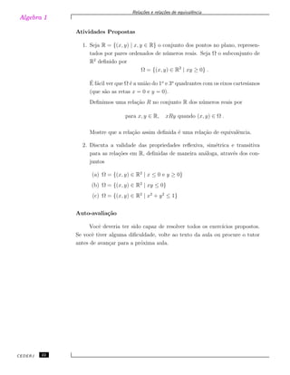 Algebra 1
Rela¸c˜oes e rela¸c˜oes de equivalˆencia
Atividades Propostas
1. Seja R = {(x, y) | x, y ∈ R} o conjunto dos pontos no plano, represen-
tados por pares ordenados de n´umeros reais. Seja Ω o subconjunto de
R2
deﬁnido por
Ω = {(x, y) ∈ R2
| xy ≥ 0} .
´E f´acil ver que Ω ´e a uni˜ao do 1o
e 3o
quadrantes com os eixos cartesianos
(que s˜ao as retas x = 0 e y = 0).
Deﬁnimos uma rela¸c˜ao R no conjunto R dos n´umeros reais por
para x, y ∈ R, xRy quando (x, y) ∈ Ω .
Mostre que a rela¸c˜ao assim deﬁnida ´e uma rela¸c˜ao de equivalˆencia.
2. Discuta a validade das propriedades reﬂexiva, sim´etrica e transitiva
para as rela¸c˜oes em R, deﬁnidas de maneira an´aloga, atrav´es dos con-
juntos
(a) Ω = {(x, y) ∈ R2
| x ≤ 0 e y ≥ 0}
(b) Ω = {(x, y) ∈ R2
| xy ≤ 0}
(c) Ω = {(x, y) ∈ R2
| x2
+ y2
≤ 1}
Auto-avalia¸c˜ao
Vocˆe deveria ter sido capaz de resolver todos os exerc´ıcios propostos.
Se vocˆe tiver alguma diﬁculdade, volte ao texto da aula ou procure o tutor
antes de avan¸car para a pr´oxima aula.
CEDERJ 22
 