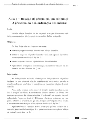 Rela¸c˜ao de ordem em um conjunto: O princ´ıpio da boa ordena¸c˜ao dos inteiros
AULA 3
Aula 3 – Rela¸c˜ao de ordem em um conjunto:
O princ´ıpio da boa ordena¸c˜ao dos inteiros
Meta
Estudar rela¸c˜ao de ordem em um conjunto, as no¸c˜oes de conjunto limi-
tado superiormente e inferiormente e o princ´ıpio da boa ordena¸c˜ao.
Objetivos
Ao ﬁnal desta aula, vocˆe deve ser capaz de:
• Listar as propriedades que deﬁnem uma rela¸c˜ao de ordem.
• Deﬁnir a no¸c˜ao de conjunto ordenado e destacar aspectos espec´ıﬁcos
nos conjuntos num´ericos Z, Q, R e C.
• Deﬁnir conjunto limitado superiormente e inferiormente.
• Apresentar o princ´ıpio da boa ordena¸c˜ao, mostrar sua validade em Z e
mostrar sua n˜ao validade em Q e R.
Introdu¸c˜ao
Na Aula passada, vocˆe viu a deﬁni¸c˜ao de rela¸c˜ao em um conjunto e
tamb´em viu uma classe de rela¸c˜oes especialmente importantes, que s˜ao as
rela¸c˜oes reﬂexivas, sim´etricas e transitivas, as chamadas rela¸c˜oes de equi-
valˆencia.
Nesta aula, veremos outra classe de rela¸c˜oes muito importantes, que
s˜ao as rela¸c˜oes de ordem. Elas traduzem a no¸c˜ao intuitiva de ordem. Por
exempo, o conjunto dos n´umeros inteiros ´e “ordenado”, de maneira natural,
pela rela¸c˜ao “menor ou igual a”. Deﬁremos rela¸c˜ao de ordem em um con-
junto, listando as propriedades que uma rela¸c˜ao deve ter para ser de ordem,
e analisaremos essas rela¸c˜oes nos conjuntos num´ericos Z, Q, R e C.
Apresentaremos o Princ´ıpio da boa ordena¸c˜ao que tem validade em Z
mas n˜ao possui validade em Q ou R e, apresentaremos o exemplo da rela¸c˜ao
de ordem lexicogr´aﬁca em C.
23 CEDERJ
 