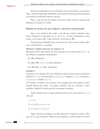 Algebra 1
Rela¸c˜ao de ordem em um conjunto: O princ´ıpio da boa ordena¸c˜ao dos inteiros
Atrav´es do princ´ıpio da boa ordena¸c˜ao em Z, provaremos, na pr´oxima
aula, o chamado princ´ıpio da Indu¸c˜ao, que servir´a de base para demonstra¸c˜ao
de f´ormulas envolvendo n´umeros inteiros.
Bom, ´e um bocado de assunto novo nesta aula! Vamos come¸car pela
deﬁni¸c˜ao de rela¸c˜ao de ordem.
Rela¸c˜ao de ordem em um conjunto: uma breve apresenta¸c˜ao
Seja A um conjunto n˜ao vazio e seja R uma rela¸c˜ao (bin´aria) entre
pares ordenados de elementos de A. Se a, b ∈ A est˜ao relacionados, nessa
ordem, escrevemos aRb. Caso contr´ario, escrevemos a ̸Rb.
Come¸caremos deﬁnindo uma ordem parcial. Esta ´e uma rela¸c˜ao reﬂe-
xiva, anti-sim´etrica e transitiva.
Deﬁni¸c˜ao 1 (Ordem parcial de um conjunto A)
Dizemos que R ´e uma rela¸c˜ao de ordem parcial em A se, para todo a, b, c ∈ A,
s˜ao v´alidas as seguintes propriedades:
(1) aRa (Reﬂexiva)
(2) aRb, bRa =⇒ a = b (Anti-sim´etrica)
(3) aRb, bRc =⇒ aRc (Transitiva)
Exemplo 3
A rela¸c˜ao ≤ no conjunto Z ´e uma rela¸c˜ao de ordem parcial, pois ´e claramente
reﬂexiva (x ≤ x), anti-sim´etrica (x ≤ y e y ≤ x implica x = y) e transitiva (
x ≤ y e y ≤ z implica x ≤ z).
Na verdade, a rela¸c˜ao ≤ nos inteiros ´e um exemplo que vem sempre `a mente
quando falamos de ordem. ´E comum, tamb´em, usar-se a nota¸c˜ao ≤ para
qualquer rela¸c˜ao de ordem parcial em qualquer conjunto.
Assim, dizemos que ≤ ´e uma ordem parcial em A se, para todo a, b, c ∈ A,
vale que:
1. a ≤ a;
2. a ≤ b, b ≤ a =⇒ a = b;
3. a ≤ b, b ≤ c =⇒ a ≤ c.
Agora, devemos distinguir um tipo especial de rela¸c˜ao de ordem. Note
que, se ≤ ´e uma rela¸c˜ao de ordem em um conjunto A, pode acontecer de dois
CEDERJ 24
 