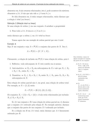 Rela¸c˜ao de ordem em um conjunto: O princ´ıpio da boa ordena¸c˜ao dos inteiros
AULA 3
elementos em A n˜ao estarem relacionados, isto ´e, pode acontecer de existirem
elementos a, b ∈ A tais que n˜ao vale a ≤ b nem b ≤ a.
Se dois elementos em A est˜ao sempre relacionados, ent˜ao dizemos que
a rela¸c˜ao ´e total (ou linear).
Deﬁni¸c˜ao 2 (Rela¸c˜ao total ou linear)
Se uma rela¸c˜ao de ordem ≤ em um conjunto A satisﬁzer a propriedade
4. Para todo a, b ∈ A tem-se a ≤ b ou b ≤ a
ent˜ao dizemos que a ordem ≤ em A ´e total ou linear.
Vamos agora dar um exemplo de ordem parcial que n˜ao ´e total.
Exemplo 4
Seja X um conjunto e seja A = P(X) o conjunto das partes de X. Isto ´e,
A = P(X) = {Y | Y ⊂ X} .
Para relembrar, vamos ver
alguns exemplos de conjunto
das partes de um conjunto:
• Se X = ∅, tem-se
P(X) = {∅} (̸= ∅)
possui um elemento
(que ´e o conjunto
vazio).
• Se X = {1}, P(X) =
{∅, {1}} possui
exatamente dois
elementos.
• Se
X = {1, 2}, P(X) =
{∅, {1}, {2}, {1, 2}}
possui exatamente
quatro elementos.
• Se X = {1, 2, · · · , n}
mostraremos mais
tarde que P(X)
possui exatamente
2n elementos.
Claramente, a rela¸c˜ao de inclus˜ao em P(X) ´e uma rela¸c˜ao de ordem, pois ´e:
1. Reﬂexiva: todo subconjunto de X est´a contido em si mesmo.
2. Anti-sim´etrica: se X1 e X2 s˜ao subconjuntos de X e vale que X1 ⊂ X2
e X2 ⊂ X1, ent˜ao X1 = X2.
3. Transitiva: se X1 ⊂ X2 e X2 ⊂ X3 ent˜ao X1 ⊂ X3, para X1, X2 e X3
subconjuntos de X.
Esta rela¸c˜ao de ordem parcial n˜ao ´e, em geral, uma rela¸c˜ao de ordem total.
Por exemplo, se X = {1, 2} ent˜ao
A = P(X) = {∅, {1}, {2}, {1, 2}} .
Os conjuntos X1 = {1} e X2 = {2} ∈ A n˜ao est˜ao relacionados por inclus˜ao:
X1 ̸⊂ X2 e X2 ̸⊂ X1.
Se A ´e um conjunto e R ´e uma rela¸c˜ao de ordem parcial em A, dizemos
que o conjunto A ´e ordenado pela rela¸c˜ao R. No exemplo anterior, dizemos
que o conjunto das partes de um conjunto X ´e ordenado por inclus˜ao.
Se a rela¸c˜ao em R em A ´e total, ent˜ao dizemos que A ´e linearmente
ordenado por R.
25 CEDERJ
 