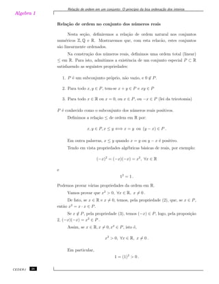 Algebra 1
Rela¸c˜ao de ordem em um conjunto: O princ´ıpio da boa ordena¸c˜ao dos inteiros
Rela¸c˜ao de ordem no conjunto dos n´umeros reais
Nesta se¸c˜ao, deﬁniremos a rela¸c˜ao de ordem natural nos conjuntos
num´ericos Z, Q e R. Mostraremos que, com esta relac˜ao, estes conjuntos
s˜ao linearmente ordenados.
Na constru¸c˜ao dos n´umeros reais, deﬁnimos uma ordem total (linear)
≤ em R. Para isto, admitimos a existˆencia de um conjunto especial P ⊂ R
satisfazendo as seguintes propriedades:
1. P ´e um subconjunto pr´oprio, n˜ao vazio, e 0 ̸∈ P.
2. Para todo x, y ∈ P, tem-se x + y ∈ P e xy ∈ P
3. Para todo x ∈ R ou x = 0, ou x ∈ P, ou −x ∈ P (lei da tricotomia)
P ´e conhecido como o subconjunto dos n´umeros reais positivos.
Deﬁnimos a rela¸c˜ao ≤ de ordem em R por:
x, y ∈ P, x ≤ y ⇐⇒ x = y ou (y − x) ∈ P .
Em outra palavras, x ≤ y quando x = y ou y − x ´e positivo.
Tendo em vista propriedades alg´ebricas b´asicas de reais, por exemplo:
(−x)2
= (−x)(−x) = x2
, ∀x ∈ R
e
12
= 1 .
Podemos provar v´arias propriedades da ordem em R.
Vamos provar que x2
> 0, ∀x ∈ R, x ̸= 0 .
De fato, se x ∈ R e x ̸= 0, temos, pela propriedade (2), que, se x ∈ P,
ent˜ao x2
= x · x ∈ P.
Se x ̸∈ P, pela propriedade (3), temos (−x) ∈ P, logo, pela proposi¸c˜ao
2, (−x)(−x) = x2
∈ P .
Assim, se x ∈ R, x ̸= 0, x2
∈ P, isto ´e,
x2
> 0, ∀x ∈ R, x ̸= 0 .
Em particular,
1 = (1)2
> 0 .
CEDERJ 26
 