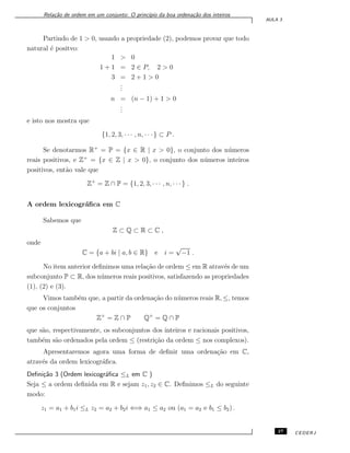 Rela¸c˜ao de ordem em um conjunto: O princ´ıpio da boa ordena¸c˜ao dos inteiros
AULA 3
Partindo de 1 > 0, usando a propriedade (2), podemos provar que todo
natural ´e positvo:
1 > 0
1 + 1 = 2 ∈ P, 2 > 0
3 = 2 + 1 > 0
...
n = (n − 1) + 1 > 0
...
e isto nos mostra que
{1, 2, 3, · · · , n, · · ·} ⊂ P .
Se denotarmos R+
= P = {x ∈ R | x > 0}, o conjunto dos n´umeros
reais positivos, e Z+
= {x ∈ Z | x > 0}, o conjunto dos n´umeros inteiros
positivos, ent˜ao vale que
Z+
= Z ∩ P = {1, 2, 3, · · · , n, · · ·} .
A ordem lexicogr´aﬁca em C
Sabemos que
Z ⊂ Q ⊂ R ⊂ C ,
onde
C = {a + bi | a, b ∈ R} e i =
√
−1 .
No item anterior deﬁnimos uma rela¸c˜ao de ordem ≤ em R atrav´es de um
subconjunto P ⊂ R, dos n´umeros reais positivos, satisfazendo as propriedades
(1), (2) e (3).
Vimos tamb´em que, a partir da ordena¸c˜ao do n´umeros reais R, ≤, temos
que os conjuntos
Z+
= Z ∩ P Q+
= Q ∩ P
que s˜ao, respectivamente, os subconjuntos dos inteiros e racionais positivos,
tamb´em s˜ao ordenados pela ordem ≤ (restri¸c˜ao da ordem ≤ nos complexos).
Apresentaremos agora uma forma de deﬁnir uma ordena¸c˜ao em C,
atrav´es da ordem lexicogr´aﬁca.
Deﬁni¸c˜ao 3 (Ordem lexicogr´aﬁca ≤L em C )
Seja ≤ a ordem deﬁnida em R e sejam z1, z2 ∈ C. Deﬁnimos ≤L do seguinte
modo:
z1 = a1 + b1i ≤L z2 = a2 + b2i ⇐⇒ a1 ≤ a2 ou (a1 = a2 e b1 ≤ b2) .
27 CEDERJ
 