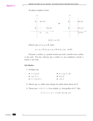 Algebra 1
Rela¸c˜ao de ordem em um conjunto: O princ´ıpio da boa ordena¸c˜ao dos inteiros
No plano complexo temos:
a a a a
b
b
b
b
1
1
1
1
2
2
2
=
(a , b )
(a , b )
(a , b )
(a , b )
1
2
ou
2
1
2
2
1
1
2
(a, b) ↔ a + bi
Observe que, se a1, a2 ∈ R, ent˜ao
a1 = a1 + 0i ≤L a2 = a2 + 0i ⇔ a1 ≤ a2 em R ,
Portanto, a ordem ≤L, quando restrita aos reais, coincide com a ordem
≤ dos reais. Por isso, dizemos que a ordem ≤L nos complexos estende a
ordem ≤ nos reais.
Atividades
1. Veriﬁque que
• 1 + i ≤L 2
• i ≤L 1 + i
• 1 + i ≤L 2 + i
• 1 + i ≤L 1 + 2i
• 2 ≤L 3
• i ≤L 1
2. Mostre que ≤L deﬁne uma rela¸c˜ao de ordem linear linear em C.
3. Temos que i = 0 + 1 · i > 0 na rela¸c˜ao ≤L lexicogr´aﬁca de C. Mas,
i2
= i · i = −1 = −1 + 0i < 0 + 0i = 0 .
CEDERJ 28
 