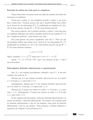 Rela¸c˜ao de ordem em um conjunto: O princ´ıpio da boa ordena¸c˜ao dos inteiros
AULA 3
Estens˜ao da ordem nos reais para os complexos
Vamos desenvolver um pouco mais esta id´eia da estens˜ao da ordem nos
reais para os complexos.
Vimos que a ordem ≤L nos complexos estende a ordem ≤ nos reais.
Isto ´e muito bom. Veremos, porem, que n˜ao ´e poss´ıvel deﬁnir uma ordem
em C atrav´es de um subconjunto ¯P ⊂ C, satisfazendo as condi¸c˜oes (1), (2) e
(3), do item anterior, tal que R+
= ¯P ∩ R, como ﬁzemos para R.
Em outras palavras, n˜ao ´e poss´ıvel estender a ordem ≤ dos reais para
os complexos deﬁnindo esta ordem estendida atrav´es de um conjunto ¯P ⊂ C
dos “complexos positivos”, como ﬁzemos nos reais.
Isto pode parecer um pouco complicado, mas n˜ao ´e. Para ver que
n˜ao podemos deﬁnir uma ordem em C, atrav´es de um subconjunto ¯P ⊂ C,
satisfazendo as condi¸c˜oes (1), (2) e (3), como ﬁzemos para R, tal que R+
=
¯P ∩ R, basta observar ter´ıamos:
x ̸= 0 ⇒ x2
∈ ¯P .
Agora, tomando x = i =
√
−1, vemos que x ̸= 0 e x2
= −1 ∈ ¯P.
Assim, −1 = x2
∈ ¯P ∩ R = R2
, o que ´e um absurdo, j´a que −1 n˜ao ´e
um real positivo.
Subconjuntos limitados inferiormente e superiormente
Seja A, ≤ um conjunto parcialmente ordenado e seja S ⊂ A um sub-
conjunto n˜ao vazio de A.
Dizemos que S ´e um conjunto limitado inferiormente em A se existe
a ∈ A tal que a ≤ x para todo x ∈ S
Analogamente, dizemos que S ´e um conjunto limitado superiormente
em A se existe b ∈ A tal que x ≤ b para todo x ∈ S
Dizemos que S possui um m´aximo se existe s ∈ S tal que s ≥ x para
todo x ∈ S. Analogamente, S possui um m´ınimo se existe s ∈ S tal que
s ≤ x para todo x ∈ S.
Se um conjunto tem um m´aximo, ent˜ao ele ´e limitado superiormente e se
possui um m´ınimo, ´e limitado inferiormente. No entanto, um conjunto pode
ser limitado superiormente e n˜ao ter um m´aximo, como pode ser limitado
inferiormente e n˜ao ter um m´ınimo. Nesta situa¸c˜ao, os limites inferiores e
superiores do conjunto S n˜ao pertencem `a S.
29 CEDERJ
 