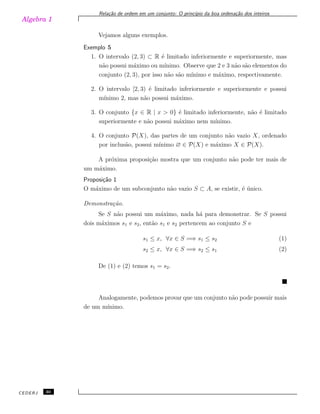 Algebra 1
Rela¸c˜ao de ordem em um conjunto: O princ´ıpio da boa ordena¸c˜ao dos inteiros
Vejamos alguns exemplos.
Exemplo 5
1. O intervalo (2, 3) ⊂ R ´e limitado inferiormente e superiormente, mas
n˜ao possui m´aximo ou m´ınimo. Observe que 2 e 3 n˜ao s˜ao elementos do
conjunto (2, 3), por isso n˜ao s˜ao m´ınimo e m´aximo, respectivamente.
2. O intervalo [2, 3) ´e limitado inferiormente e superiormente e possui
m´ınimo 2, mas n˜ao possui m´aximo.
3. O conjunto {x ∈ R | x > 0} ´e limitado inferiormente, n˜ao ´e limitado
superiormente e n˜ao possui m´aximo nem m´ınimo.
4. O conjunto P(X), das partes de um conjunto n˜ao vazio X, ordenado
por inclus˜ao, possui m´ınimo ∅ ∈ P(X) e m´aximo X ∈ P(X).
A pr´oxima proposi¸c˜ao mostra que um conjunto n˜ao pode ter mais de
um m´aximo.
Proposi¸c˜ao 1
O m´aximo de um subconjunto n˜ao vazio S ⊂ A, se existir, ´e ´unico.
Demonstra¸c˜ao.
Se S n˜ao possui um m´aximo, nada h´a para demonstrar. Se S possui
dois m´aximos s1 e s2, ent˜ao s1 e s2 pertencem ao conjunto S e
s1 ≤ x, ∀x ∈ S =⇒ s1 ≤ s2 (1)
s2 ≤ x, ∀x ∈ S =⇒ s2 ≤ s1 (2)
De (1) e (2) temos s1 = s2.
Analogamente, podemos provar que um conjunto n˜ao pode possuir mais
de um m´ınimo.
CEDERJ 30
 