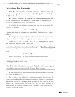 Rela¸c˜ao de ordem em um conjunto: O princ´ıpio da boa ordena¸c˜ao dos inteiros
AULA 3
Princ´ıpio da Boa Ordena¸c˜ao
Seja A, ≤ um conjunto totalmente ordenado. Dizemos que A, ≤
satisfaz ao princ´ıpio da boa ordena¸c˜ao se todo subconjunto n˜ao vazio S ⊂ A
de A limitado inferiormente possui um m´ınimo.
Por exemplo, o conjunto do n´umeros reais, com a ordena¸c˜ao usual, n˜ao
satisfaz o princ´ıpio da boa ordena¸c˜ao. Por exemplo, o subconjunto R+
´e
limitado inferiormente mas n˜ao possui m´ınimo.
O princ´ıpio da boa ordena¸c˜ao tamb´em n˜ao vale para os racionais. Por
exemplo, o conjunto
{x ∈ Q | x2
≥ 2 e x > 0}
´e limitado inferiormente, mas n˜ao tem um m´ınimo. O m´ınimo seria o n´umero
√
2 ̸∈ Q.
O princ´ıpio da boa ordena¸c˜ao n˜ao vale para os reais nem para os racio-
nais, mas vale para os inteiros, ´e o que veremos na pr´oxima se¸c˜ao.
Seja Z = {· · · , −m, · · · , −1, 0, 1, 2, · · · , n, · · · } o conjunto dos inteiros
com sua ordem (natural) linear ≤ dada por
· · · < −m − 1 < −m < −m + 1 < · · · < −2 < −1
Z− (inteiros negativos)
< 0 < 1 < 2 < · · · < n < · · ·
Z+ (inteiros positivos)
ent˜ao
Z = Z− ∪ {0} ∪ Z+ .
Vamos assumir em Z, ≤ que o seguinte princ´ıpio ´e verdadeiro.
Princ´ıpio da boa ordena¸c˜ao
Em Z, ≤ todo subconjunto n˜ao vazio limitado inferiormente possui
um m´ınimo, tamb´em chamado de 10
elemento desse conjunto.
O que signiﬁca dizer que adotaremos a propriedade da boa ordena¸c˜ao
de Z como um Princ´ıpio?
Na verdade, a boa ordena¸c˜ao ´e fundamental para a demonstra¸c˜ao de
v´arias propriedades muito importantes dos n´umeros inteiros. A propriedade
dos inteiros que permite demonstra¸c˜oes por indu¸c˜ao, por exemplo, se fun-
damenta no Princ´ıpio da boa ordena¸c˜ao. Esta, por sua vez, ´e utilizada na
demonstra¸c˜ao do Teorema da Divis˜ao de Euclides e v´arias propriedades e
f´ormulas envolvendo inteiros.
31 CEDERJ
 