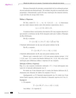 Algebra 1
Rela¸c˜ao de ordem em um conjunto: O princ´ıpio da boa ordena¸c˜ao dos inteiros
Estamos chamando de princ´ıpio a propriedade da boa ordena¸c˜ao porque
ela ser´a adotada sem demonstra¸c˜ao. Na verdade, ela pode ser enunciada como
proposi¸c˜ao e demonstrada a partir de uma constru¸c˜ao dos n´umeros inteiros,
o que est´a fora do escopo deste texto.
´Inﬁmo e Supremo
De fato, sendo Z = {· · · , −m, −2, −1, 0, 1, 2, · · · , n, · · ·} observamos
que n˜ao existe n´umero inteiro entre dois inteiros consecutivos, isto ´e,
(r, r + 1) ∩ Z = ∅, ∀r ∈ Z .
A ausˆencia dessa caracter´ıstica dos inteiros (Z ´e um conjunto discreto) ´e
que permite a existˆencia em Q e R de situa¸c˜oes onde n˜ao ´e v´alido o Princ´ıpio
da Boa Ordena¸c˜ao.
Em Q, o conjunto
S = {x ∈ Q / x > 0 e x2
> 2} = (
√
2, ∞) ∩ Q
´e limitado inferiormente em Q, mas n˜ao possui m´ınimo em Q.
Em R, o conjunto
T = {x ∈ R | x2
< 4 e x > 0} = (−2, 2)
´e limitado inferiormente em R, mas n˜ao possui m´ınimo em R.
Observe que o intervalo real (−2, 2) n˜ao possui m´ınimo porque −2 ̸∈
(−2, 2), mas −2 ´e o maior dos limites inferiores de (−2, 2). Isto serve como
motiva¸c˜ao para deﬁnirmos ´ınﬁmo e supremo de um conjunto.
Deﬁni¸c˜ao 4 (´Inﬁmo e Supremo)
Seja A, ≤ um conjunto totalmente ordenado e S ⊂ A um subconjunto n˜ao
vazio de A, limitado inferiormente em A.
Se existir em A um elemento que ´e o maior dos limites inferiores de S,
chamamos este elemento de ´ınﬁmo do conjunto S em A.
Analogamente, se S ´e limitado superiormente em A e existe em A um
menor limite superior, ent˜ao este elemento ´e chamado supremo de S em A.
Exemplo 6
1. O conjunto
T = {x ∈ R | x2
< 4 e x > 0} = (−2, 2)
tem ´ınﬁmo −2 e supremo 2.
CEDERJ 32
 