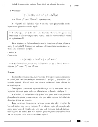 Rela¸c˜ao de ordem em um conjunto: O princ´ıpio da boa ordena¸c˜ao dos inteiros
AULA 3
2. O conjunto
S = {x ∈ R / x > 0 e x2
> 2} = (
√
2, ∞)
tem ´ınﬁmo
√
2 e n˜ao ´e limitado superiormente,
O conjunto dos n´umeros reais R satisfaz uma propriedade muito
importante, que enunciamos a seguir:
Todo subconjunto T ⊂ R, n˜ao vazio, limitado inferiormente, possui um
´ınﬁmo em R e todo subconjunto n˜ao vazio T, limitado superiormente, possui
um supremo em R.
Esta propriedade ´e chamada propriedade da completude dos n´umeros
reais. O conjunto Q, dos n´umeros racionais, n˜ao possui esta mesma proprie-
dade. Veja o exemplo a seguir.
Exemplo 7
O conjunto
S = {x ∈ Q | x > 0 e x2
> 2} = (
√
2, ∞) ∩ Q
´e limitado inferiormente, mas S n˜ao possui ´ınﬁmo em Q. O ´ınﬁmo do inter-
valo real (
√
2, ∞) ´e
√
2, mas
√
2 ̸∈ Q.
Resumo
Nesta aula estudamos uma classe especial de rela¸c˜oes chamadas rela¸c˜oes
de ordem, que tˆem como exemplo fundamental a rela¸c˜ao ≤ no conjunto dos
n´umeros inteiros. Tanto ´e assim, que usamos a nota¸c˜ao ≤ para rela¸c˜oes de
ordem em geral.
Neste ponto, observamos algumas diferen¸cas importantes entre os con-
junto dos inteiros e o dos reais, em rela¸c˜ao a sua ordena¸c˜ao total por ≤.
O conjunto do n´umeros inteiros possui uma propriedade fundamental
chamada princ´ıpio da boa ordena¸c˜ao, pela qual todo conjunto limitado infe-
riormente possui um m´ınimo.
Para o conjunto dos n´umeros racionais e reais n˜ao vale o princ´ıpio da
boa ordena¸c˜ao, mas, para o conjunto R, do n´umero reais, vale um princ´ıpio
muito importante de completude, pelo qual todo conjunto limitado inferior-
mente possui um ´ınﬁmo. Por isto, dizemos que o conjunto dos n´umeros reais
R ´e um conjunto linearmente ordenado completo.
33 CEDERJ
 