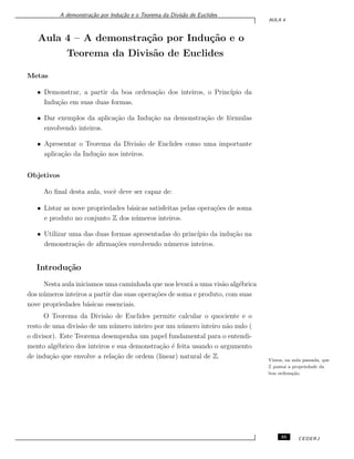 A demonstra¸c˜ao por Indu¸c˜ao e o Teorema da Divis˜ao de Euclides
AULA 4
Aula 4 – A demonstra¸c˜ao por Indu¸c˜ao e o
Teorema da Divis˜ao de Euclides
Metas
• Demonstrar, a partir da boa ordena¸c˜ao dos inteiros, o Princ´ıpio da
Indu¸c˜ao em suas duas formas.
• Dar exemplos da aplica¸c˜ao da Indu¸c˜ao na demonstra¸c˜ao de f´ormulas
envolvendo inteiros.
• Apresentar o Teorema da Divis˜ao de Euclides como uma importante
aplica¸c˜ao da Indu¸c˜ao nos inteiros.
Objetivos
Ao ﬁnal desta aula, vocˆe deve ser capaz de:
• Listar as nove propriedades b´asicas satisfeitas pelas opera¸c˜oes de soma
e produto no conjunto Z dos n´umeros inteiros.
• Utilizar uma das duas formas apresentadas do princ´ıpio da indu¸c˜ao na
demonstra¸c˜ao de aﬁrma¸c˜oes envolvendo n´umeros inteiros.
Introdu¸c˜ao
Nesta aula iniciamos uma caminhada que nos levar´a a uma vis˜ao alg´ebrica
dos n´umeros inteiros a partir das suas opera¸c˜oes de soma e produto, com suas
nove propriedades b´asicas essenciais.
O Teorema da Divis˜ao de Euclides permite calcular o quociente e o
resto de uma divis˜ao de um n´umero inteiro por um n´umero inteiro n˜ao nulo (
o divisor). Este Teorema desempenha um papel fundamental para o entendi-
mento alg´ebrico dos inteiros e sua demonstra¸c˜ao ´e feita usando o argumento
de indu¸c˜ao que envolve a rela¸c˜ao de ordem (linear) natural de Z. Vimos, na aula passada, que
Z possui a propriedade da
boa ordena¸c˜ao.
35 CEDERJ
 