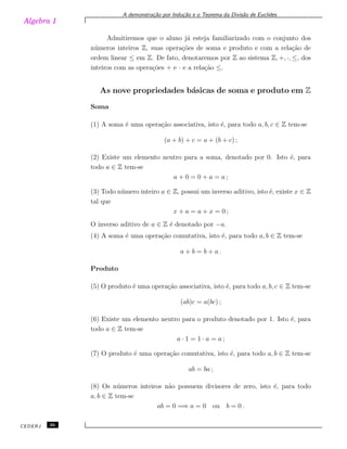 Algebra 1
A demonstra¸c˜ao por Indu¸c˜ao e o Teorema da Divis˜ao de Euclides
Admitiremos que o aluno j´a esteja familiarizado com o conjunto dos
n´umeros inteiros Z, suas opera¸c˜oes de soma e produto e com a rela¸c˜ao de
ordem linear ≤ em Z. De fato, denotaremos por Z ao sistema Z, +, ·, ≤, dos
inteiros com as opera¸c˜oes + e · e a rela¸c˜ao ≤.
As nove propriedades b´asicas de soma e produto em Z
Soma
(1) A soma ´e uma opera¸c˜ao associativa, isto ´e, para todo a, b, c ∈ Z tem-se
(a + b) + c = a + (b + c) ;
(2) Existe um elemento neutro para a soma, denotado por 0. Isto ´e, para
todo a ∈ Z tem-se
a + 0 = 0 + a = a ;
(3) Todo n´umero inteiro a ∈ Z, possui um inverso aditivo, isto ´e, existe x ∈ Z
tal que
x + a = a + x = 0 ;
O inverso aditivo de a ∈ Z ´e denotado por −a.
(4) A soma ´e uma opera¸c˜ao comutativa, isto ´e, para todo a, b ∈ Z tem-se
a + b = b + a .
Produto
(5) O produto ´e uma opera¸c˜ao associativa, isto ´e, para todo a, b, c ∈ Z tem-se
(ab)c = a(bc) ;
(6) Existe um elemento neutro para o produto denotado por 1. Isto ´e, para
todo a ∈ Z tem-se
a · 1 = 1 · a = a ;
(7) O produto ´e uma opera¸c˜ao comutativa, isto ´e, para todo a, b ∈ Z tem-se
ab = ba ;
(8) Os n´umeros inteiros n˜ao possuem divisores de zero, isto ´e, para todo
a, b ∈ Z tem-se
ab = 0 =⇒ a = 0 ou b = 0 .
CEDERJ 36
 