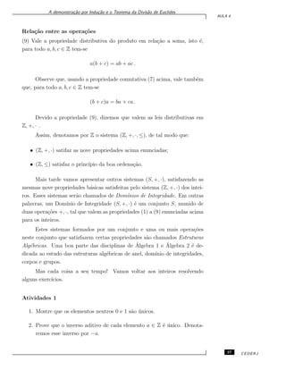 A demonstra¸c˜ao por Indu¸c˜ao e o Teorema da Divis˜ao de Euclides
AULA 4
Rela¸c˜ao entre as opera¸c˜oes
(9) Vale a propriedade distributiva do produto em rela¸c˜ao a soma, isto ´e,
para todo a, b, c ∈ Z tem-se
a(b + c) = ab + ac .
Observe que, usando a propriedade comutativa (7) acima, vale tamb´em
que, para todo a, b, c ∈ Z tem-se
(b + c)a = ba + ca .
Devido a propriedade (9), dizemos que valem as leis distributivas em
Z, +, · .
Assim, denotamos por Z o sistema (Z, +, ·, ≤), de tal modo que:
• (Z, +, ·) satifaz as nove propriedades acima enunciadas;
• (Z, ≤) satisfaz o princ´ıpio da boa ordena¸c˜ao.
Mais tarde vamos apresentar outros sistemas (S, +, ·), satisfazendo as
mesmas nove propriedades b´asicas satisfeitas pelo sistema (Z, +, ·) dos intei-
ros. Esses sistemas ser˜ao chamados de Dom´ınios de Integridade. Em outras
palavras, um Dom´ınio de Integridade (S, +, ·) ´e um conjunto S, munido de
duas opera¸c˜oes +, ·, tal que valem as propriedades (1) a (9) enunciadas acima
para os inteiros.
Estes sistemas formados por um conjunto e uma ou mais opera¸c˜oes
neste conjunto que satizfazem certas propriedades s˜ao chamados Estruturas
Alg´ebricas. Uma boa parte das disciplinas de ´Algebra 1 e ´Algebra 2 ´e de-
dicada ao estudo das estruturas alg´ebricas de anel, dom´ınio de integridades,
corpos e grupos.
Mas cada coisa a seu tempo! Vamos voltar aos inteiros resolvendo
alguns exerc´ıcios.
Atividades 1
1. Mostre que os elementos neutros 0 e 1 s˜ao ´unicos.
2. Prove que o inverso aditivo de cada elemento a ∈ Z ´e ´unico. Denota-
remos esse inverso por −a.
37 CEDERJ
 
