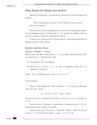 Algebra 1
A demonstra¸c˜ao por Indu¸c˜ao e o Teorema da Divis˜ao de Euclides
Duas formas de indu¸c˜ao nos inteiros
Antes de come¸carmos, recordaremos o princ´ıpio da boa ordena¸c˜ao nos
inteiros:
“Todo subconjunto n˜ao vazio S de Z limitado inferiormente
possui um m´ınimo”
Em particular, todo subconjunto n˜ao vazio S de Z formado por elemen-
tos n˜ao-negativos (isto ´e, todo elemento ´e ≥ 0), possui um m´ınimo, uma vez
que este conjunto ´e limitado inferiormente pelo 0.
Usando a boa ordena¸c˜ao de Z vamos provar a chamada propriedade da
indu¸c˜ao em Z em duas formas.
Indu¸c˜ao: primeira forma
Teorema 1 (Indu¸c˜ao - 1a
forma)
Vamos supor que para cada inteiro n ≥ 1, seja dada uma aﬁrma¸c˜ao A(n),
que depende de n. Suponha que valha:
(1) A aﬁrma¸c˜ao A(1) ´e verdadeira.
(2) Para todo n ∈ Z com n ≥ 1, se A(n) ´e verdadeira ent˜ao A(n + 1)
tamb´em ´e verdadeira.
Ent˜ao, A(n) ´e verdadeira para todo n ∈ Z com n ≥ 1.
Demonstra¸c˜ao:
Seja S o subconjunto de todos os inteiros n > 0 tais que a aﬁrma¸c˜ao
A(n) seja falsa. Assim,
S = {n ∈ Z | n > 0 e A(n) ´e falsa} .
Observe que A(n) ´e verdadeira para todo n ∈ Z com n ≥ 1 se, e somente se,
S = ∅.
Assim, provar o Teorema 1 ´e equivalente a provarmos que S = ∅. Ar-
gumentaremos por redu¸c˜ao ao absurdo.
Vamos supor que o Teorema 1 seja falso. Ent˜ao, existe um inteiro
positivo n > 0 tal que A(n) ´e falsa, e assim, n ∈ S e S ̸= ∅.
CEDERJ 38
 