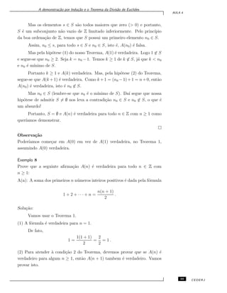 A demonstra¸c˜ao por Indu¸c˜ao e o Teorema da Divis˜ao de Euclides
AULA 4
Mas os elementos s ∈ S s˜ao todos maiores que zero (> 0) e portanto,
S ´e um subconjunto n˜ao vazio de Z limitado inferiormente. Pelo princ´ıpio
da boa ordena¸c˜ao de Z, temos que S possui um primeiro elemento n0 ∈ S.
Assim, n0 ≤ s, para todo s ∈ S e n0 ∈ S, isto ´e, A(n0) ´e falsa.
Mas pela hip´otese (1) do nosso Teorema, A(1) ´e verdadeira. Logo 1 ̸∈ S
e segue-se que n0 ≥ 2. Seja k = n0 −1. Temos k ≥ 1 de k ̸∈ S, j´a que k < n0
e n0 ´e m´ınimo de S.
Portanto k ≥ 1 e A(k) verdadeira. Mas, pela hip´otese (2) do Teorema,
segue-se que A(k +1) ´e verdadeira. Como k +1 = (n0 −1)+1 = n+0, ent˜ao
A(n0) ´e verdadeira, isto ´e n0 ̸∈ S.
Mas n0 ∈ S (lembre-se que n0 ´e o m´ınimo de S). Da´ı segue que nossa
hip´otese de admitir S ̸= ∅ nos leva a contradi¸c˜ao n0 ∈ S e n0 ̸∈ S, o que ´e
um absurdo!
Portanto, S = ∅ e A(n) ´e verdadeira para todo n ∈ Z com n ≥ 1 como
quer´ıamos demonstrar.
Observa¸c˜ao
Poder´ıamos come¸car em A(0) em vez de A(1) verdadeira, no Teorema 1,
assumindo A(0) verdadeira.
Exemplo 8
Prove que a seguinte aﬁrma¸c˜ao A(n) ´e verdadeira para todo n ∈ Z com
n ≥ 1:
A(n): A soma dos primeiros n n´umeros inteiros positivos ´e dada pela f´ormula
1 + 2 + · · · + n =
n(n + 1)
2
.
Solu¸c˜ao:
Vamos usar o Teorema 1.
(1) A f´ormula ´e verdadeira para n = 1.
De fato,
1 =
1(1 + 1)
2
=
2
2
= 1 .
(2) Para atender `a condi¸c˜ao 2 do Teorema, devemos provar que se A(n) ´e
verdadeiro para algum n ≥ 1, ent˜ao A(n + 1) tambem ´e verdadeiro. Vamos
provar isto.
39 CEDERJ
 