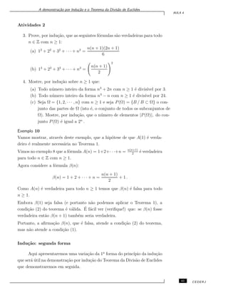 A demonstra¸c˜ao por Indu¸c˜ao e o Teorema da Divis˜ao de Euclides
AULA 4
Atividades 2
3. Prove, por indu¸c˜ao, que as seguintes f´ormulas s˜ao verdadeiras para todo
n ∈ Z com n ≥ 1:
(a) 12
+ 22
+ 32
+ · · · + n2
=
n(n + 1)(2n + 1)
6
(b) 13
+ 23
+ 33
+ · · · + n3
=
n(n + 1)
2
2
4. Mostre, por indu¸c˜ao sobre n ≥ 1 que:
(a) Todo n´umero inteiro da forma n3
+ 2n com n ≥ 1 ´e divis´ıvel por 3.
(b) Todo n´umero inteiro da forma n3
− n com n ≥ 1 ´e divis´ıvel por 24.
(c) Seja Ω = {1, 2, · · · , n} com n ≥ 1 e seja P(Ω) = {B / B ⊂ Ω} o con-
junto das partes de Ω (isto ´e, o conjunto de todos os subconjuntos de
Ω). Mostre, por indu¸c˜ao, que o n´umero de elementos |P(Ω)|, do con-
junto P(Ω) ´e igual a 2n
.
Exemplo 10
Vamos mostrar, atrav´es deste exemplo, que a hip´otese de que A(1) ´e verda-
deiro ´e realmente necess´aria no Teorema 1.
Vimos no exemplo 8 que a f´ormula A(n) = 1+2+· · ·+n = n(n+1)
2
´e verdadeira
para todo n ∈ Z com n ≥ 1.
Agora considere a f´ormula β(n):
β(n) = 1 + 2 + · · · + n =
n(n + 1)
2
+ 1 .
Como A(n) ´e verdadeira para todo n ≥ 1 temos que β(n) ´e falsa para todo
n ≥ 1.
Embora β(1) seja falsa (e portanto n˜ao podemos aplicar o Teorema 1), a
condi¸c˜ao (2) do teorema ´e v´alida. ´E f´acil ver (veriﬁque!) que: se β(n) fosse
verdadeira ent˜ao β(n + 1) tamb´em seria verdadeira.
Portanto, a aﬁrma¸c˜ao β(n), que ´e falsa, atende a condi¸c˜ao (2) do teorema,
mas n˜ao atende a condi¸c˜ao (1).
Indu¸c˜ao: segunda forma
Aqui apresentaremos uma varia¸c˜ao da 1a
forma do princ´ıpio da indu¸c˜ao
que ser´a ´util na demonstra¸c˜ao por indu¸c˜ao do Teorema da Divis˜ao de Euclides
que demonstraremos em seguida.
41 CEDERJ
 