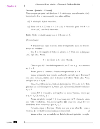 Algebra 1
A demonstra¸c˜ao por Indu¸c˜ao e o Teorema da Divis˜ao de Euclides
Teorema 2 (Indu¸c˜ao - 2a
forma)
Vamos supor que para cada inteiro n ≥ 0 esteja dada uma aﬁrma¸c˜ao A(n),
dependendo de n e vamos admitir que sejam v´alidas:
(1) A aﬁrma¸c˜ao A(0) ´e verdadeira.
(2) Para todo n ∈ Z com n > 0 se A(k) ´e verdadeira para todo k < n
ent˜ao A(n) tamb´em ´e verdadeira.
Ent˜ao A(n) ´e verdadeira para todo n ∈ Z com n > 0.
Demonstra¸c˜ao:
A demonstra¸c˜ao segue a mesma linha de argumento usada na demons-
tra¸c˜ao do Teorema 1.
Seja S o subconjunto de todos os inteiros n ≥ 0 tais que a aﬁrma¸c˜ao
A(n) seja falsa. Assim,
S = {n ∈ Z | n ≥ 0 e A(n) ´e falsa} .
Observe que A(n) ´e verdadeira para todo n ∈ Z com n ≥ 1 se, e somente
se, S = ∅.
Assim, provar o Teorema 2 ´e equivalente provar que S = ∅.
Vamos argumentar por redu¸c˜ao ao absurdo, supondo que o Teorema 2
seja falso. Portanto, existir´a um n ∈ Z com n ≥ 0 tal que A(n) ´e falsa. Nessa
situa¸c˜ao n ∈ S e S ̸= ∅.
Mas, S ´e, evidentemente, limitado inferiormente (0 ≤ s, ∀s ∈ S). Pelo
princ´ıpio da boa ordena¸c˜ao de Z, temos que S possui um primeiro elemento
n0 ∈ S.
Como A(0) ´e verdadeira, por hip´otese do nosso Teorema, temos que
0 ̸∈ S e n0 ∈ S com n0 ≥ 1.
Assim, para todo k com 0 ≤ k < n0, temos que k ̸∈ S e tamb´em temos
que A(k) ´e verdadeira. Pela nossa hip´otese (2), segue que A(n0) deve ser
verdadeira. Uma contradi¸c˜ao pois n0 ∈ S.
Portanto, supor o Teorema 2 falso nos leva a um absurdo! Logo o
Teorema 2 ´e verdadeiro como quer´ıamos demonstrar.
Vamos utiizar esta segunda forma da indu¸c˜ao neste pr´oximo exemplo.
CEDERJ 42
 