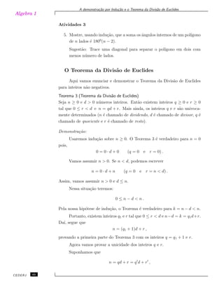 Algebra 1
A demonstra¸c˜ao por Indu¸c˜ao e o Teorema da Divis˜ao de Euclides
Atividades 3
5. Mostre, usando indu¸c˜ao, que a soma os ˆangulos internos de um pol´ıgono
de n lados ´e 1800
(n − 2).
Sugest˜ao: Trace uma diagonal para separar o pol´ıgono em dois com
menos n´umero de lados.
O Teorema da Divis˜ao de Euclides
Aqui vamos enunciar e demonstrar o Teorema da Divis˜ao de Euclides
para inteiros n˜ao negativos.
Teorema 3 (Teorema da Divis˜ao de Euclides)
Seja n ≥ 0 e d > 0 n´umeros inteiros. Ent˜ao existem inteiros q ≥ 0 e r ≥ 0
tal que 0 ≤ r < d e n = qd + r. Mais ainda, os inteiros q e r s˜ao univoca-
mente determinados (n ´e chamado de dividendo, d ´e chamado de divisor, q ´e
chamado de quociente e r ´e chamado de resto).
Demonstra¸c˜ao:
Usaremos indu¸c˜ao sobre n ≥ 0. O Teorema 3 ´e verdadeiro para n = 0
pois,
0 = 0 · d + 0 (q = 0 e r = 0) .
Vamos assumir n > 0. Se n < d, podemos escrever
n = 0 · d + n (q = 0 e r = n < d) .
Assim, vamos assumir n > 0 e d ≤ n.
Nessa situa¸c˜ao teremos:
0 ≤ n − d < n .
Pela nossa hip´otese de indu¸c˜ao, o Teorema ´e verdadeiro para k = n − d < n.
Portanto, existem inteiros q1 e r tal que 0 ≤ r < d e n−d = k = q1d+r.
Da´ı, segue que
n = (q1 + 1)d + r ,
provando a primeira parte do Teorema 3 com os inteiros q = q1 + 1 e r.
Agora vamos provar a unicidade dos inteiros q e r.
Suponhamos que
n = qd + r = q′
d + r′
,
CEDERJ 44
 