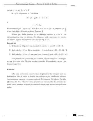 A demonstra¸c˜ao por Indu¸c˜ao e o Teorema da Divis˜ao de Euclides
AULA 4
onde 0 ≤ r < d e 0 ≤ r′
< d.
Se r ̸= r′
, digamos r > r′
ter´ıamos
0 < (q′
− q)d = r − r′
< d
e
r − r′
> 0 .
Uma contradi¸c˜ao! Logo r = r′
. Mas de n = qd + r = q′
d + r, teremos q = q′
e isto completa a demonstra¸c˜ao do Teorema 3.
Repare que, dados inteiros n e d, podemos escrever n = qd + r de
v´arias maneiras com q, r inteiros. No entanto, q ser´a o quociente e r o resto
da divis˜ao, apenas na representa¸c˜ao em que 0 ≤ r < d.
Exemplo 12
1. A divis˜ao de 10 por 3 tem quociente 3 e resto 1, pois 10 = 3.3 = 1.
2. A divis˜ao de −10 por 3 tem quociente −4 e resto 2, pois −10 = 3(−4) + 2.
3. A divis˜ao de −10 por −3 tem quociente 4 e resto 2, pois −10 = (−3).4 + 2.
Para praticar um pouco, crie, vocˆe mesmo, alguns exemplos. Certiﬁque-
se que vocˆe n˜ao tem d´uvidas na determina¸c˜ao do quociente e resto com
inteiros negativos.
Resumo
Esta aula apresentou duas formas do princ´ıpio da indu¸c˜ao, que s˜ao
ferramentas b´asicas muito utilizadas nas demosntra¸c˜oes envolvendo inteiros.
Apresentamos tamb´em a demonstra¸c˜ao do Teorema da Divis˜ao de Euclides
(Teorema 3). Este estabelece uma propriedade fundamental dos n´umeros in-
teiros e ser´a bastante utilizado no desenvolvimento que faremos nas pr´oximas
aulas.
45 CEDERJ
 