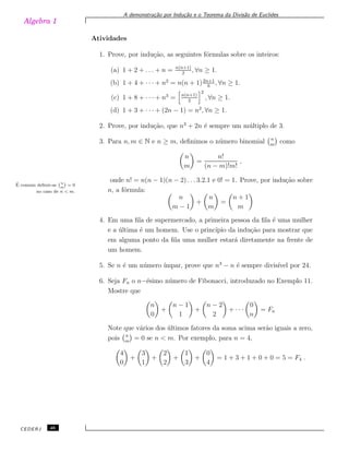 Algebra 1
A demonstra¸c˜ao por Indu¸c˜ao e o Teorema da Divis˜ao de Euclides
Atividades
1. Prove, por indu¸c˜ao, as seguintes f´ormulas sobre os inteiros:
(a) 1 + 2 + . . . + n = n(n+1)
2
, ∀n ≥ 1.
(b) 1 + 4 + · · · + n2
= n(n + 1)2n+1
6
, ∀n ≥ 1.
(c) 1 + 8 + · · · + n3
= n(n+1)
2
2
, ∀n ≥ 1.
(d) 1 + 3 + · · · + (2n − 1) = n2
, ∀n ≥ 1.
2. Prove, por indu¸c˜ao, que n3
+ 2n ´e sempre um m´ultiplo de 3.
3. Para n, m ∈ N e n ≥ m, deﬁnimos o n´umero binomial n
m
como
n
m
=
n!
(n − m)!m!
,
onde n! = n(n − 1)(n − 2) . . . 3.2.1 e 0! = 1. Prove, por indu¸c˜ao sobre´E comum deﬁnir-se
`n
m
´
= 0
no caso de n < m. n, a f´ormula:
n
m − 1
+
n
m
=
n + 1
m
4. Em uma ﬁla de supermercado, a primeira pessoa da ﬁla ´e uma mulher
e a ´ultima ´e um homem. Use o princ´ıpio da indu¸c˜ao para mostrar que
em alguma ponto da ﬁla uma mulher estar´a diretamente na frente de
um homem.
5. Se n ´e um n´umero ´ımpar, prove que n3
− n ´e sempre divis´ıvel por 24.
6. Seja Fn o n−´esimo n´umero de Fibonacci, introduzado no Exemplo 11.
Mostre que
n
0
+
n − 1
1
+
n − 2
2
+ · · ·
0
n
= Fn
Note que v´arios dos ´ultimos fatores da soma acima ser˜ao iguais a zero,
pois n
m
= 0 se n < m. Por exemplo, para n = 4,
4
0
+
3
1
+
2
2
+
1
3
+
0
4
= 1 + 3 + 1 + 0 + 0 = 5 = F4 .
CEDERJ 46
 