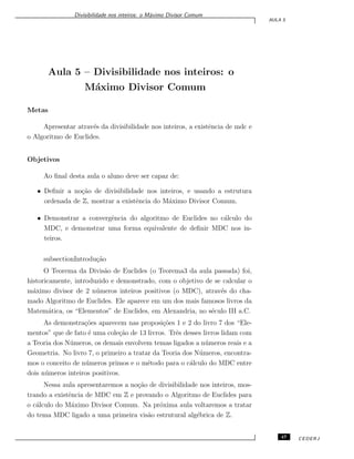 Divisibilidade nos inteiros: o M´aximo Divisor Comum
AULA 5
Aula 5 – Divisibilidade nos inteiros: o
M´aximo Divisor Comum
Metas
Apresentar atrav´es da divisibilidade nos inteiros, a existˆencia de mdc e
o Algoritmo de Euclides.
Objetivos
Ao ﬁnal desta aula o aluno deve ser capaz de:
• Deﬁnir a no¸c˜ao de divisibilidade nos inteiros, e usando a estrutura
ordenada de Z, mostrar a existˆencia do M´aximo Divisor Comum.
• Demonstrar a convergˆencia do algoritmo de Euclides no c´alculo do
MDC, e demonstrar uma forma equivalente de deﬁnir MDC nos in-
teiros.
subsectionIntrodu¸c˜ao
O Teorema da Divis˜ao de Euclides (o Teorema3 da aula passada) foi,
historicamente, introduzido e demonstrado, com o objetivo de se calcular o
m´aximo divisor de 2 n´umeros inteiros positivos (o MDC), atrav´es do cha-
mado Algoritmo de Euclides. Ele aparece em um dos mais famosos livros da
Matem´atica, os “Elementos” de Euclides, em Alexandria, no s´eculo III a.C.
As demonstra¸c˜oes aparecem nas proposi¸c˜oes 1 e 2 do livro 7 dos “Ele-
mentos” que de fato ´e uma cole¸c˜ao de 13 livros. Trˆes desses livros lidam com
a Teoria dos N´umeros, os demais envolvem temas ligados a n´umeros reais e a
Geometria. No livro 7, o primeiro a tratar da Teoria dos N´umeros, encontra-
mos o conceito de n´umeros primos e o m´etodo para o c´alculo do MDC entre
dois n´umeros inteiros positivos.
Nessa aula apresentaremos a no¸c˜ao de divisibilidade nos inteiros, mos-
trando a existˆencia de MDC em Z e provando o Algoritmo de Euclides para
o c´alculo do M´aximo Divisor Comum. Na pr´oxima aula voltaremos a tratar
do tema MDC ligado a uma primeira vis˜ao estrutural alg´ebrica de Z.
47 CEDERJ
 