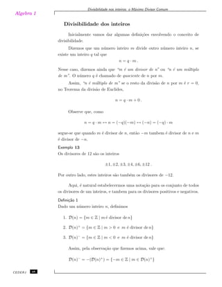 Algebra 1
Divisibilidade nos inteiros: o M´aximo Divisor Comum
Divisibilidade dos inteiros
Inicialmente vamos dar algumas deﬁni¸c˜oes envolvendo o conceito de
divisibilidade.
Dizemos que um n´umero inteiro m divide outro n´umero inteiro n, se
existe um inteiro q tal que
n = q · m .
Nesse caso, dizemos ainda que “m ´e um divisor de n” ou “n ´e um m´ultiplo
de m”. O n´umero q ´e chamado de quociente de n por m.
Assim, “n ´e m´ultiplo de m” se o resto da divis˜ao de n por m ´e r = 0,
no Teorema da divis˜ao de Euclides,
n = q · m + 0 .
Observe que, como
n = q · m ↔ n = (−q)(−m) ↔ (−n) = (−q) · m
segue-se que quando m ´e divisor de n, ent˜ao −m tambem ´e divisor de n e m
´e divisor de −n.
Exemplo 13
Os divisores de 12 s˜ao os inteiros
±1, ±2, ±3, ±4, ±6, ±12 .
Por outro lado, estes inteiros s˜ao tamb´em os divisores de −12.
Aqui, ´e natural estabelecermos uma nota¸c˜ao para os conjunto de todos
os divisores de um inteiros, e tambem para os divisores positivos e negativos.
Deﬁni¸c˜ao 1
Dado um n´umero inteiro n, deﬁnimos
1. D(n) = {m ∈ Z | m´e divisor de n}
2. D(n)+
= {m ∈ Z | m > 0 e m ´e divisor de n}
3. D(n)−
= {m ∈ Z | m < 0 e m ´e divisor de n}
Assim, pela observa¸c˜ao que ﬁzemos acima, vale que:
D(n)−
= −(D(n)+
) = {−m ∈ Z | m ∈ D(n)+
}
CEDERJ 48
 
