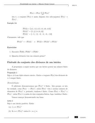 Divisibilidade nos inteiros: o M´aximo Divisor Comum
AULA 5
D(n) = D(n)−
· D(n)+
isto ´e, o conjunto D(n) ´e uni˜ao disjunta dos subconjuntos D(n)−
e
D(n)+
.
Exemplo 14
D(12) = {±1, ±2, ±3, ±4, ±6, ±12}
D(12)+
= {1, 2, 3, 4, 6, 12}
D(12)−
= {−1, −2, −3, −4, −6, −12}
Claramente, vale que
D(12)+
= −D(12)−
e D(12) = D(12)+
∪ D(12)−
Exerc´ıcios
1. Encontre D(60), D(60)+
e D(60)−
.
2. Quantos divisores tem um n´umero primo?
Finitude do conjunto dos divisores de um inteiro
A proposi¸c˜ao a seguir mostra que um inteiro possui um n´umero ﬁnito
de divisores.
Proposi¸c˜ao 1
Seja n ̸= 0 um dado n´umero inteiro. Ent˜ao o conjunto D(n) dos divisores de
n ´e sempre ﬁnito.
Demonstra¸c˜ao:
´E suﬁciente demonstrarmos que D(n)+
´e ﬁnito. Isto porque, se isto
for verdade, como D(n)−
= D(n)+
, ent˜ao D(n)−
tem o mesmo n´umero de
elementos de D(n)+
e, portanto, tambem ´e ﬁnito. Como D(n) = D(n)+
∪
D(n)−
ent˜ao D(n) ´e a uni˜ao de dois conjuntos ﬁnitos, logo, tamb´em ´e ﬁnito.
Vamos come¸car demonstrando um lema.
Lema 1
Seja n um inteiro positivo. Ent˜ao
(a) 1, n ∈ D(n)+
(b) Se m ∈ D(n)+
ent˜ao 0 < m ≤ n.
49 CEDERJ
 