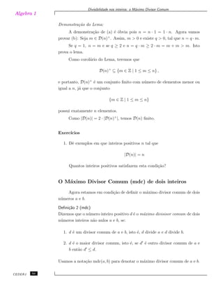 Algebra 1
Divisibilidade nos inteiros: o M´aximo Divisor Comum
Demonstra¸c˜ao do Lema:
A demonstra¸c˜ao de (a) ´e ´obvia pois n = n · 1 = 1 · n. Agora vamos
provar (b): Seja m ∈ D(n)+
. Assim, m > 0 e existe q > 0, tal que n = q · m.
Se q = 1, n = m e se q ≥ 2 e n = q · m ≥ 2 · m = m + m > m. Isto
prova o lema.
Como corol´ario do Lema, teremos que
D(n)+
⊆ {m ∈ Z | 1 ≤ m ≤ n} ,
e portanto, D(n)+
´e um conjunto ﬁnito com n´umero de elementos menor ou
igual a n, j´a que o conjunto
{m ∈ Z | 1 ≤ m ≤ n}
possui exatamente n elementos.
Como |D(n)| = 2 · |D(n)+
|, temos D(n) ﬁnito.
Exerc´ıcios
1. Dˆe exemplos em que inteiros positivos n tal que
|D(n)| = n
Quantos inteiros positivos satisfazem esta condi¸c˜ao?
O M´aximo Divisor Comum (mdc) de dois inteiros
Agora estamos em condi¸c˜ao de deﬁnir o m´aximo divisor comum de dois
n´umeros a e b.
Deﬁni¸c˜ao 2 (mdc)
Dizemos que o n´umero inteiro positivo d ´e o m´aximo divisisor comum de dois
n´umeros inteiros n˜ao nulos a e b, se:
1. d ´e um divisor comum de a e b, isto ´e, d divide a e d divide b.
2. d ´e o maior divisor comum, isto ´e, se d′
´e outro divisor comum de a e
b ent˜ao d′
≤ d.
Usamos a nota¸c˜ao mdc(a, b) para denotar o m´aximo divisor comum de a e b.
CEDERJ 50
 