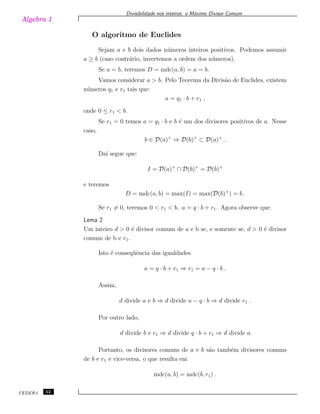 Algebra 1
Divisibilidade nos inteiros: o M´aximo Divisor Comum
O algoritmo de Euclides
Sejam a e b dois dados n´umeros inteiros positivos. Podemos assumir
a ≥ b (caso contr´ario, invertemos a ordem dos n´umeros).
Se a = b, teremos D = mdc(a, b) = a = b.
Vamos considerar a > b. Pelo Teorema da Divis˜ao de Euclides, existem
n´umeros q1 e r1 tais que:
a = q1 · b + r1 ,
onde 0 ≤ r1 < b.
Se r1 = 0 temos a = q1 · b e b ´e um dos divisores positivos de a. Nesse
caso,
b ∈ D(a)+
⇒ D(b)+
⊂ D(a)+
.
Da´ı segue que:
I = D(a)+
∩ D(b)+
= D(b)+
e teremos
D = mdc(a, b) = max(I) = max(D(b)+
) = b .
Se r1 ̸= 0, teremos 0 < r1 < b, a = q · b + r1. Agora observe que:
Lema 2
Um inteiro d > 0 ´e divisor comum de a e b se, e somente se, d > 0 ´e divisor
comum de b e r1.
Isto ´e conseq¨uˆencia das igualdades
a = q · b + r1 ⇒ r1 = a − q · b .
Assim,
d divide a e b ⇒ d divide a − q · b ⇒ d divide r1 .
Por outro lado,
d divide b e r1 ⇒ d divide q · b + r1 ⇒ d divide a
Portanto, os divisores comuns de a e b s˜ao tamb´em divisores comuns
de b e r1 e vice-versa, o que resulta em
mdc(a, b) = mdc(b, r1) .
CEDERJ 52
 