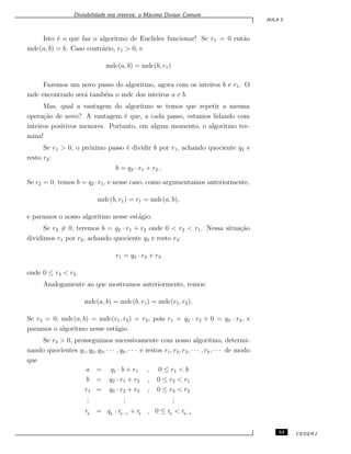 Divisibilidade nos inteiros: o M´aximo Divisor Comum
AULA 5
Isto ´e o que faz o algoritmo de Euclides funcionar! Se r1 = 0 ent˜ao
mdc(a, b) = b. Caso contr´ario, r1 > 0, e
mdc(a, b) = mdc(b, r1)
Fazemos um novo passo do algoritmo, agora com os inteiros b e r1. O
mdc encontrado ser´a tamb´em o mdc dos inteiros a e b.
Mas, qual a vantagem do algoritmo se temos que repetir a mesma
opera¸c˜ao de novo? A vantagem ´e que, a cada passo, estamos lidando com
inteiros positivos menores. Portanto, em algum momento, o algoritmo ter-
mina!
Se r1 > 0, o pr´oximo passo ´e dividir b por r1, achando quociente q2 e
resto r2:
b = q2 · r1 + r2 .
Se r2 = 0, temos b = q2 ·r1, e nesse caso, como argumentamos anteriormente,
mdc(b, r1) = r1 = mdc(a, b),
e paramos o nosso algoritmo nesse est´agio.
Se r2 ̸= 0, teremos b = q2 · r1 + r2 onde 0 < r2 < r1. Nessa situa¸c˜ao
dividimos r1 por r2, achando quociente q3 e resto r3:
r1 = q3 · r2 + r3
onde 0 ≤ r3 < r2.
Analogamente ao que mostramos anteriormente, temos:
mdc(a, b) = mdc(b, r1) = mdc(r1, r2).
Se r3 = 0, mdc(a, b) = mdc(r1, r2) = r2, pois r1 = q3 · r2 + 0 = q3 · r2, e
paramos o algoritmo nesse est´agio.
Se r3 > 0, prosseguimos sucessivamente com nosso algoritmo, determi-
nando quocientes q1, q2, q3, · · · , qk, · · · e restos r1, r2, r3, · · · , rk, · · · de modo
que
a = q1 · b + r1 , 0 ≤ r1 < b
b = q2 · r1 + r2 , 0 ≤ r2 < r1
r1 = q3 · r2 + r3 , 0 ≤ r3 < r2
...
...
...
rk
= qk
· rk−1
+ rk
, 0 ≤ rk
< rk−1
53 CEDERJ
 