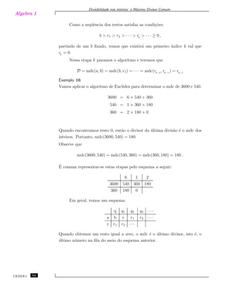 Algebra 1
Divisibilidade nos inteiros: o M´aximo Divisor Comum
Como a seq¨uˆencia dos restos satisfaz as condi¸c˜oes:
b > r1 > r2 > · · · > rk
> · · · ≥ 0 ,
partindo de um b ﬁxado, temos que existir´a um primeiro ´ındice k tal que
rk
= 0.
Nessa etapa k paramos o algoritmo e teremos que
D = mdc(a, b) = mdc(b, r1) = · · · = mdc(rk−2
, rk−1
) = rk−1
Exemplo 16
Vamos aplicar o algoritmo de Euclides para determinar o mdc de 3600 e 540.
3600 = 6 × 540 + 360
540 = 1 × 360 + 180
360 = 2 × 180 + 0
Quando encontramos resto 0, ent˜ao o divisor da ´ultima divis˜ao ´e o mdc dos
inteiros. Portanto, mdc(3600, 540) = 180.
Observe que
mdc(3600, 540) = mdc(540, 360) = mdc(360, 180) = 180 .
´E comum representar-se estas etapas pelo esquema a seguir:
6 1 2
3600 540 360 180
360 180 0
Em geral, temos um esquema:
q q1 q2 q3 · · ·
a b r r1 r2 · · ·
r r1 r2 · · ·
Quando obtemos um resto igual a zero, o mdc ´e o ´ultimo divisor, isto ´e, o
´ultimo n´umero na ﬁla do meio do esquema anterior.
CEDERJ 54
 