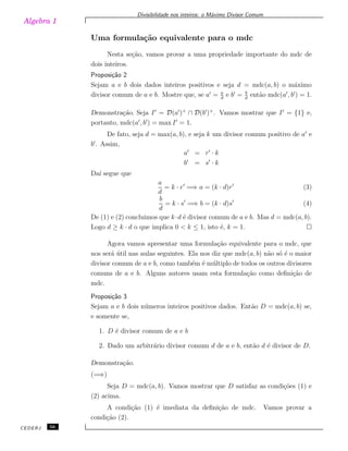 Algebra 1
Divisibilidade nos inteiros: o M´aximo Divisor Comum
Uma formula¸c˜ao equivalente para o mdc
Nesta se¸c˜ao, vamos provar a uma propriedade importante do mdc de
dois inteiros.
Proposi¸c˜ao 2
Sejam a e b dois dados inteiros positivos e seja d = mdc(a, b) o m´aximo
divisor comum de a e b. Mostre que, se a′
= a
d
e b′
= b
d
ent˜ao mdc(a′
, b′
) = 1.
Demonstra¸c˜ao. Seja I′
= D(a′
)+
∩ D(b′
)+
. Vamos mostrar que I′
= {1} e,
portanto, mdc(a′
, b′
) = max I′
= 1.
De fato, seja d = max(a, b), e seja k um divisor comum positivo de a′
e
b′
. Assim,
a′
= r′
· k
b′
= s′
· k
Da´ı segue que
a
d
= k · r′
=⇒ a = (k · d)r′
(3)
b
d
= k · s′
=⇒ b = (k · d)s′
(4)
De (1) e (2) concluimos que k·d ´e divisor comum de a e b. Mas d = mdc(a, b).
Logo d ≥ k · d o que implica 0 < k ≤ 1, isto ´e, k = 1.
Agora vamos apresentar uma formula¸c˜ao equivalente para o mdc, que
nos ser´a ´util nas aulas seguintes. Ela nos diz que mdc(a, b) n˜ao s´o ´e o maior
divisor comum de a e b, como tamb´em ´e m´ultiplo de todos os outros divisores
comuns de a e b. Alguns autores usam esta formula¸c˜ao como deﬁni¸c˜ao de
mdc.
Proposi¸c˜ao 3
Sejam a e b dois n´umeros inteiros positivos dados. Ent˜ao D = mdc(a, b) se,
e somente se,
1. D ´e divisor comum de a e b
2. Dado um arbitr´ario divisor comum d de a e b, ent˜ao d ´e divisor de D.
Demonstra¸c˜ao.
(=⇒)
Seja D = mdc(a, b). Vamos mostrar que D satisfaz as condi¸c˜oes (1) e
(2) acima.
A condi¸c˜ao (1) ´e imediata da deﬁni¸c˜ao de mdc. Vamos provar a
condi¸c˜ao (2).
CEDERJ 56
 