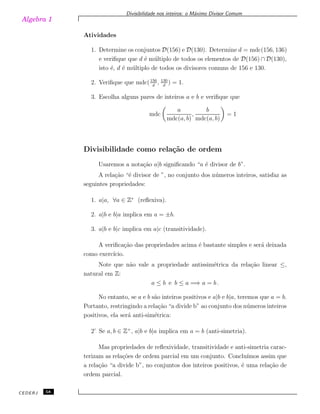 Algebra 1
Divisibilidade nos inteiros: o M´aximo Divisor Comum
Atividades
1. Determine os conjuntos D(156) e D(130). Determine d = mdc(156, 136)
e veriﬁque que d ´e m´ultiplo de todos os elementos de D(156) ∩ D(130),
isto ´e, d ´e m´ultiplo de todos os divisores comuns de 156 e 130.
2. Veriﬁque que mdc(156
d
, 130
d
) = 1.
3. Escolha alguns pares de inteiros a e b e veriﬁque que
mdc
a
mdc(a, b)
,
b
mdc(a, b)
= 1
Divisibilidade como rela¸c˜ao de ordem
Usaremos a nota¸c˜ao a|b signiﬁcando “a ´e divisor de b”.
A rela¸c˜ao “´e divisor de ”, no conjunto dos n´umeros inteiros, satisfaz as
seguintes propriedades:
1. a|a, ∀a ∈ Z∗
(reﬂexiva).
2. a|b e b|a implica em a = ±b.
3. a|b e b|c implica em a|c (transitividade).
A veriﬁca¸c˜ao das propriedades acima ´e bastante simples e ser´a deixada
como exerc´ıcio.
Note que n˜ao vale a propriedade antissim´etrica da rela¸c˜ao linear ≤,
natural em Z:
a ≤ b e b ≤ a =⇒ a = b .
No entanto, se a e b s˜ao inteiros positivos e a|b e b|a, teremos que a = b.
Portanto, restringindo a rela¸c˜ao “a divide b” ao conjunto dos n´umeros inteiros
positivos, ela ser´a anti-sim´etrica:
2’ Se a, b ∈ Z+
, a|b e b|a implica em a = b (anti-simetria).
Mas propriedades de reﬂexividade, transitividade e anti-simetria carac-
terizam as rela¸c˜oes de ordem parcial em um conjunto. Conclu´ımos assim que
a rela¸c˜ao “a divide b”, no conjuntos dos inteiros positivos, ´e uma rela¸c˜ao de
ordem parcial.
CEDERJ 58
 