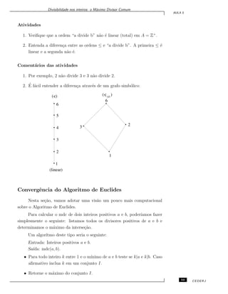 Divisibilidade nos inteiros: o M´aximo Divisor Comum
AULA 5
Atividades
1. Veriﬁque que a ordem “a divide b” n˜ao ´e linear (total) em A = Z+
.
2. Entenda a diferen¸ca entre as ordens ≤ e “a divide b”. A primeira ≤ ´e
linear e a segunda n˜ao ´e.
Coment´arios das atividades
1. Por exemplo, 2 n˜ao divide 3 e 3 n˜ao divide 2.
2. ´E f´acil entender a diferen¸ca atrav´es de um grafo simb´olico:
1
2
6
3
5
4
3
6
2
1
(linear)
(<) (<(d)
)
Convergˆencia do Algoritmo de Euclides
Nesta se¸c˜ao, vamos adotar uma vis˜ao um pouco mais computacional
sobre o Algoritmo de Euclides.
Para calcular o mdc de dois inteiros positivos a e b, poder´ıamos fazer
simplesmente o seguinte: listamos todos os divisores positivos de a e b e
determinamos o m´aximo da interse¸c˜ao.
Um algor´ıtmo deste tipo seria o seguinte:
Entrada: Inteiros positivos a e b.
Sa´ıda: mdc(a, b).
• Para todo inteiro k entre 1 e o m´ınimo de a e b teste se k|a e k|b. Caso
aﬁrmativo inclua k em um conjunto I.
• Retorne o m´aximo do conjunto I.
59 CEDERJ
 