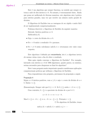 Algebra 1
Divisibilidade nos inteiros: o M´aximo Divisor Comum
Este ´e um algoritmo que sempre funciona, no sentido que sempre re-
torna o mdc de dois inteiros a e b. No entanto, ´e extremamente lento. Ainda
que possa ser melhorado de diversas maneiras, este algoritmo n˜ao ´e pr´atico
para inteiros grandes, uma vez que envolve um n´umero muito grande de
divis˜oes.
O Algoritmo de Euclides tem as vantagens de ser r´apido e muito f´acil
de ser implementado computacionalmente.
Podemos descrever o Algoritmo de Euclides da seguinte maneira:
Entrada: Inteiros positivos a e b.
Sa´ıda:mdc(a, b).
• Seja r o resto da divis˜ao de a e b.
• Se r = 0 ent˜ao o resultado ´e b e paramos.
• Se r ̸= 0 ent˜ao calculamos mdc(b, r) e retornamos este valor como
resposta.
Este algoritmo ´e deﬁnido por recorrˆencia, isto ´e, o algoritmo invoca
ele mesmo v´arias vezes a ﬁm de obter o resultado.
Mais qu˜ao r´apido converge o Algoritmo de Euclides? Por exemplo,
iniciando com inteiros a e b de 1000 algarismos, quanto passos, no m´aximo,
seriam necess´ario para chegarmos ao ﬁnal do algoritmo?
Este ´e uma pergunta muito importante quando consideramos aplica¸c˜oes
computacionais pr´aticas que utilizam o Algoritmo de Euclides.
Para respondermos esta pergunta, precisamos da proposi¸c˜ao a seguir.
Proposi¸c˜ao 4
Sejam a e b inteiros positivos, com a ≥ b, e seja r o resto da divis˜ao de a e
b. Ent˜ao r ≤ a
2
.
Demonstra¸c˜ao. Sempre vale que 0 ≤ r < b. Se b ≤ a
2
, ent˜ao r < b ⇒ r ≤ a
2
.
Caso contr´ario, b > a
2
e o quociente da divis˜ao de a por b ´e 1:
a = b · 1 + r ⇒ r = a − b .
Mas b > a
2
⇒ −b < −a
2
⇒ a − b < a − a
2
= a
2
. Portanto r < a
2
.
No algoritmo de Euclides, temos
mdc(a, b) = mdc(b, r) = mdc(r, r1) = · · ·
CEDERJ 60
 