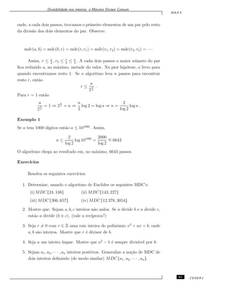 Divisibilidade nos inteiros: o M´aximo Divisor Comum
AULA 5
onde, a cada dois passos, trocamos o primeiro elementos de um par pelo resto
da divis˜ao dos dois elementos do par. Observe:
mdc(a, b) = mdc(b, r) = mdc(r, r1) = mdc(r1, r2) = mdc(r2, r3) = · · ·
Assim, r ≤ a
2
, r2 ≤ r
2
≤ a
4
. A cada dois passos o maior n´umero do par
ﬁca reduzido a, no m´aximo, metade do valor. Na pior hip´otese, o livro para
quando encontramos resto 1. Se o algoritmo leva n passos para encontrar
resto r, ent˜ao
r ≤
a
2
n
2
.
Para r = 1 ent˜ao
a
2
n
2
= 1 ⇒ 2
n
2 = a ⇒
n
2
log 2 = log a ⇒ n =
2
log 2
log a .
Exemplo 1
Se a tem 1000 d´ıgitos ent˜ao a ≤ 101000
. Assim,
n ≤
2
log 2
log 101000
=
2000
log 2
∼= 6643
O algoritmo chega ao resultado em, no m´aximo, 6643 passos.
Exerc´ıcios
Resolva os seguintes exerc´ıcios:
1. Determine, usando o algoritmo de Euclides os seguintes MDC’s:
(i) MDC{24, 138} (ii) MDC{143, 227}
(iii) MDC{306, 657} (iv) MDC{12.378, 3054}
2. Mostre que: Sejam a, b, c inteiros n˜ao nulos. Se a divide b e a divide c,
ent˜ao a divide (b ± c). (vale a rec´ıproca?)
3. Seja r ̸= 0 com r ∈ Z uma raiz inteira do polinˆomio x2
+ ax + b, onde
a, b s˜ao inteiros. Mostre que r ´e divisor de b.
4. Seja a um inteiro ´ımpar. Mostre que a2
− 1 ´e sempre divis´ıvel por 8.
5. Sejam a1, a2, · · · , an inteiros positivos. Generalize a no¸c˜ao de MDC de
dois inteiros deﬁnindo (de modo similar) MDC{a1, a2, · · · , an}.
61 CEDERJ
 