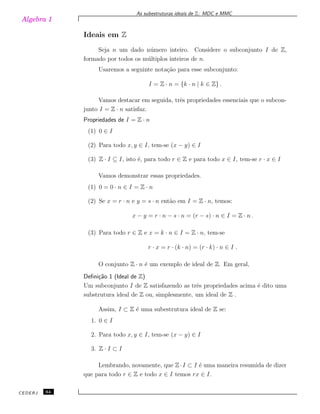 Algebra 1
As subestruturas ideais de Z: MDC e MMC
Ideais em Z
Seja n um dado n´umero inteiro. Considere o subconjunto I de Z,
formado por todos os m´ultiplos inteiros de n.
Usaremos a seguinte nota¸c˜ao para esse subconjunto:
I = Z · n = {k · n | k ∈ Z} .
Vamos destacar em seguida, trˆes propriedades essenciais que o subcon-
junto I = Z · n satisfaz.
Propriedades de I = Z · n
(1) 0 ∈ I
(2) Para todo x, y ∈ I, tem-se (x − y) ∈ I
(3) Z · I ⊆ I, isto ´e, para todo r ∈ Z e para todo x ∈ I, tem-se r · x ∈ I
Vamos demonstrar essas propriedades.
(1) 0 = 0 · n ∈ I = Z · n
(2) Se x = r · n e y = s · n ent˜ao em I = Z · n, temos:
x − y = r · n − s · n = (r − s) · n ∈ I = Z · n .
(3) Para todo r ∈ Z e x = k · n ∈ I = Z · n, tem-se
r · x = r · (k · n) = (r · k) · n ∈ I .
O conjunto Z · n ´e um exemplo de ideal de Z. Em geral,
Deﬁni¸c˜ao 1 (Ideal de Z)
Um subconjunto I de Z satisfazendo as trˆes propriedades acima ´e dito uma
substrutura ideal de Z ou, simplesmente, um ideal de Z .
Assim, I ⊂ Z ´e uma subestrutura ideal de Z se:
1. 0 ∈ I
2. Para todo x, y ∈ I, tem-se (x − y) ∈ I
3. Z · I ⊂ I
Lembrando, novamente, que Z·I ⊂ I ´e uma maneira resumida de dizer
que para todo r ∈ Z e todo x ∈ I temos rx ∈ I.
CEDERJ 64
 