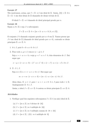 As subestruturas ideais de Z: MDC e MMC
AULA 6
Exemplo 17
N´os mostramos, acima, que I = Z · n ´e um ideal de Z. Assim, {0} = Z · 0 e
Z = Z · 1 s˜ao dois ideais de Z chamados de ideais triviais de Z.
O ideal I = Z · n ´e chamado de ideal principal gerado por n.
Exemplo 18
Sejam a, b ∈ Z e seja J o subconjunto
J = Z · a + Z · b = {m = k · a + s · b | k, s ∈ Z} .
O conjunto J ´e chamado conjunto gerado por a e b em Z. Vamos provar que
J ´e um ideal de Z (chamado de ideal gerado por a e b), contendo os ideais
principais Z · a e Z · b.
1. 0 ∈ J, pois 0 = 0 · a + 0 · b ∈ J.
2. Para todo x, y ∈ J, tem-se (x − y) ∈ J
Seja x = r · a + s · b, e seja y = r′
· a + s′
· b, dois elementos de J. Da´ı
segue que
x − y = (r · a + s · b) − (r′
· a + s′
· b) = (r − r′
) · a + (s − s′
) · b ∈ J .
3. Z · J ⊂ J.
Seja m ∈ Z e x = r · a + s · b ∈ J. Da´ı segue que
m · x = m · (r · a + s · b) = (m · r) · a + (m · s) · b ∈ J .
Alem disso, Z · a ⊂ J, pois r · a = r · a + 0 · b ∈ J para todo r ∈ Z.
Analogamente Z · b ⊂ J.
Assim, o ideal J = Z · a + Z · b contem os ideais principais Z · a e Z · b.
Atividades
1. Veriﬁque qual dos seguintes subconjuntos I ⊂ Z ´e (ou n˜ao) ideal de Z.
(a) I = {m ∈ Z | m ´e divisor de 24}
(b) I = {m ∈ Z | m ´e m´ultiplo de 24}
(c) I = {m ∈ Z | m ´e m´ultiplo comum de 18 e 24}
(d) I = {m ∈ Z | (21) · m ´e m´ultiplo de 9}
65 CEDERJ
 