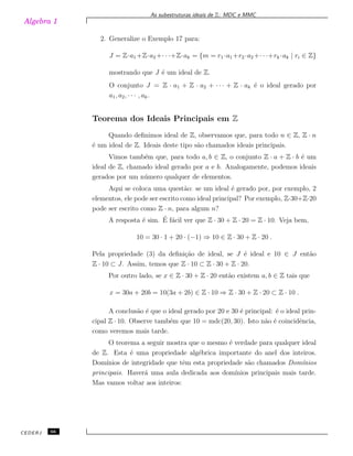 Algebra 1
As subestruturas ideais de Z: MDC e MMC
2. Generalize o Exemplo 17 para:
J = Z·a1 +Z·a2 +· · ·+Z·ak = {m = r1 ·a1 +r2 ·a2 +· · ·+rk ·ak | ri ∈ Z}
mostrando que J ´e um ideal de Z.
O conjunto J = Z · a1 + Z · a2 + · · · + Z · ak ´e o ideal gerado por
a1, a2, · · · , ak.
Teorema dos Ideais Principais em Z
Quando deﬁnimos ideal de Z, observamos que, para todo n ∈ Z, Z · n
´e um ideal de Z. Ideais deste tipo s˜ao chamados ideais principais.
Vimos tamb´em que, para todo a, b ∈ Z, o conjunto Z · a + Z · b ´e um
ideal de Z, chamado ideal gerado por a e b. Analogamente, podemos ideais
gerados por um n´umero qualquer de elementos.
Aqui se coloca uma quest˜ao: se um ideal ´e gerado por, por exemplo, 2
elementos, ele pode ser escrito como ideal principal? Por exemplo, Z·30+Z·20
pode ser escrito como Z · n, para algum n?
A resposta ´e sim. ´E f´acil ver que Z · 30 + Z · 20 = Z · 10. Veja bem,
10 = 30 · 1 + 20 · (−1) ⇒ 10 ∈ Z · 30 + Z · 20 .
Pela propriedade (3) da deﬁni¸c˜ao de ideal, se J ´e ideal e 10 ∈ J ent˜ao
Z · 10 ⊂ J. Assim, temos que Z · 10 ⊂ Z · 30 + Z · 20.
Por outro lado, se x ∈ Z · 30 + Z · 20 ent˜ao existem a, b ∈ Z tais que
x = 30a + 20b = 10(3a + 2b) ∈ Z · 10 ⇒ Z · 30 + Z · 20 ⊂ Z · 10 .
A conclus˜ao ´e que o ideal gerado por 20 e 30 ´e principal: ´e o ideal prin-
cipal Z · 10. Observe tamb´em que 10 = mdc(20, 30). Isto n˜ao ´e coincidˆencia,
como veremos mais tarde.
O teorema a seguir mostra que o mesmo ´e verdade para qualquer ideal
de Z. Esta ´e uma propriedade alg´ebrica importante do anel dos inteiros.
Dom´ınios de integridade que tˆem esta propriedade s˜ao chamados Dom´ınios
principais. Haver´a uma aula dedicada aos dom´ınios principais mais tarde.
Mas vamos voltar aos inteiros:
CEDERJ 66
 