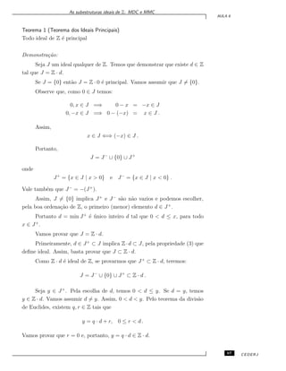 As subestruturas ideais de Z: MDC e MMC
AULA 6
Teorema 1 (Teorema dos Ideais Principais)
Todo ideal de Z ´e principal
Demonstra¸c˜ao:
Seja J um ideal qualquer de Z. Temos que demonstrar que existe d ∈ Z
tal que J = Z · d.
Se J = {0} ent˜ao J = Z · 0 ´e principal. Vamos assumir que J ̸= {0}.
Observe que, como 0 ∈ J temos:
0, x ∈ J =⇒ 0 − x = −x ∈ J
0, −x ∈ J =⇒ 0 − (−x) = x ∈ J .
Assim,
x ∈ J ⇐⇒ (−x) ∈ J .
Portanto,
J = J−
∪ {0} ∪ J+
onde
J+
= {x ∈ J | x > 0} e J−
= {x ∈ J | x < 0} .
Vale tamb´em que J−
= −(J+
).
Assim, J ̸= {0} implica J+
e J−
s˜ao n˜ao vazios e podemos escolher,
pela boa ordena¸c˜ao de Z, o primeiro (menor) elemento d ∈ J+
.
Portanto d = min J+
´e ´unico inteiro d tal que 0 < d ≤ x, para todo
x ∈ J+
.
Vamos provar que J = Z · d.
Primeiramente, d ∈ J+
⊂ J implica Z·d ⊂ J, pela propriedade (3) que
deﬁne ideal. Assim, basta provar que J ⊂ Z · d.
Como Z · d ´e ideal de Z, se provarmos que J+
⊂ Z · d, teremos:
J = J−
∪ {0} ∪ J+
⊂ Z · d .
Seja y ∈ J+
. Pela escolha de d, temos 0 < d ≤ y. Se d = y, temos
y ∈ Z · d. Vamos assumir d ̸= y. Assim, 0 < d < y. Pelo teorema da divis˜ao
de Euclides, existem q, r ∈ Z tais que
y = q · d + r, 0 ≤ r < d .
Vamos provar que r = 0 e, portanto, y = q · d ∈ Z · d.
67 CEDERJ
 